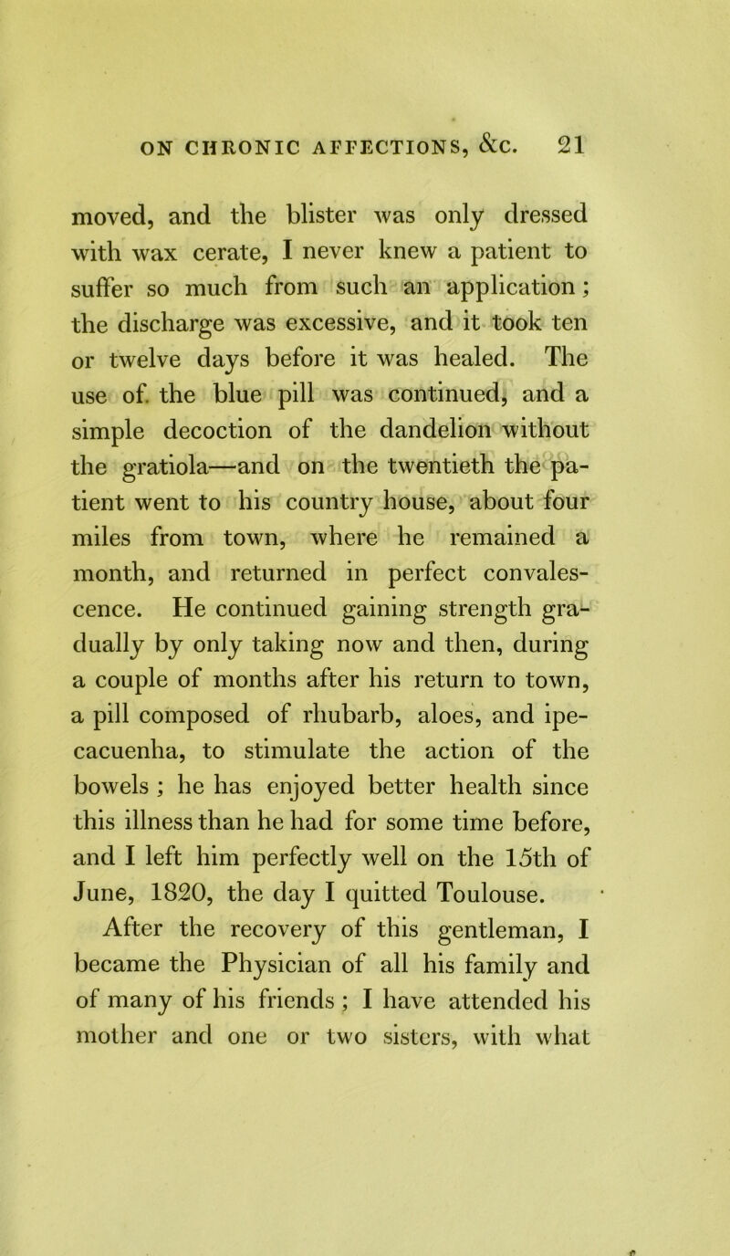 moved, and the blister was only dressed with wax cerate, I never knew a patient to suffer so much from such an application; the discharge was excessive, and it took ten or twelve days before it was healed. The use of. the blue pill was continued, and a simple decoction of the dandelion without the gratiola—and on the twentieth the pa- tient went to his country house, about four miles from town, where he remained a month, and returned in perfect convales- cence. He continued gaining strength gra- dually by only taking now and then, during a couple of months after his return to town, a pill composed of rhubarb, aloes, and ipe- cacuenha, to stimulate the action of the bowels ; he has enjoyed better health since this illness than he had for some time before, and I left him perfectly well on the 15th of June, 1820, the day I quitted Toulouse. After the recovery of this gentleman, I became the Physician of all his family and of many of his friends ; I have attended his mother and one or two sisters, with what