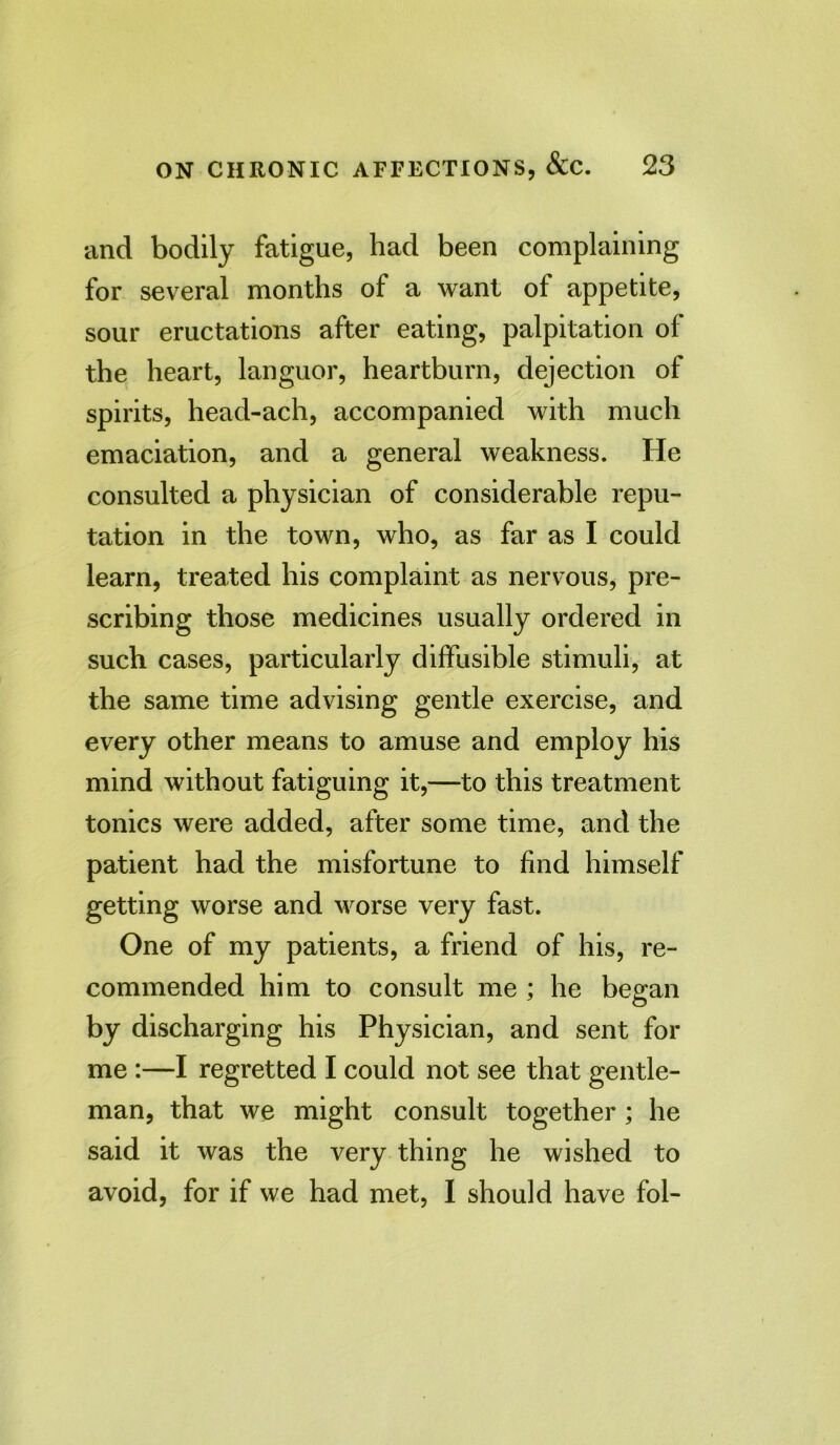 and bodily fatigue, had been complaining for several months of a want of appetite, sour eructations after eating, palpitation of the heart, languor, heartburn, dejection of spirits, head-ach, accompanied with much emaciation, and a general weakness. He consulted a physician of considerable repu- tation in the town, who, as far as I could learn, treated his complaint as nervous, pre- scribing those medicines usually ordered in such cases, particularly diffusible stimuli, at the same time advising gentle exercise, and every other means to amuse and employ his mind without fatiguing it,—to this treatment tonics were added, after some time, and the patient had the misfortune to find himself getting worse and worse very fast. One of my patients, a friend of his, re- commended him to consult me ; he began by discharging his Physician, and sent for me :—I regretted I could not see that gentle- man, that we might consult together; he said it was the very thing he wished to avoid, for if we had met, I should have fol-