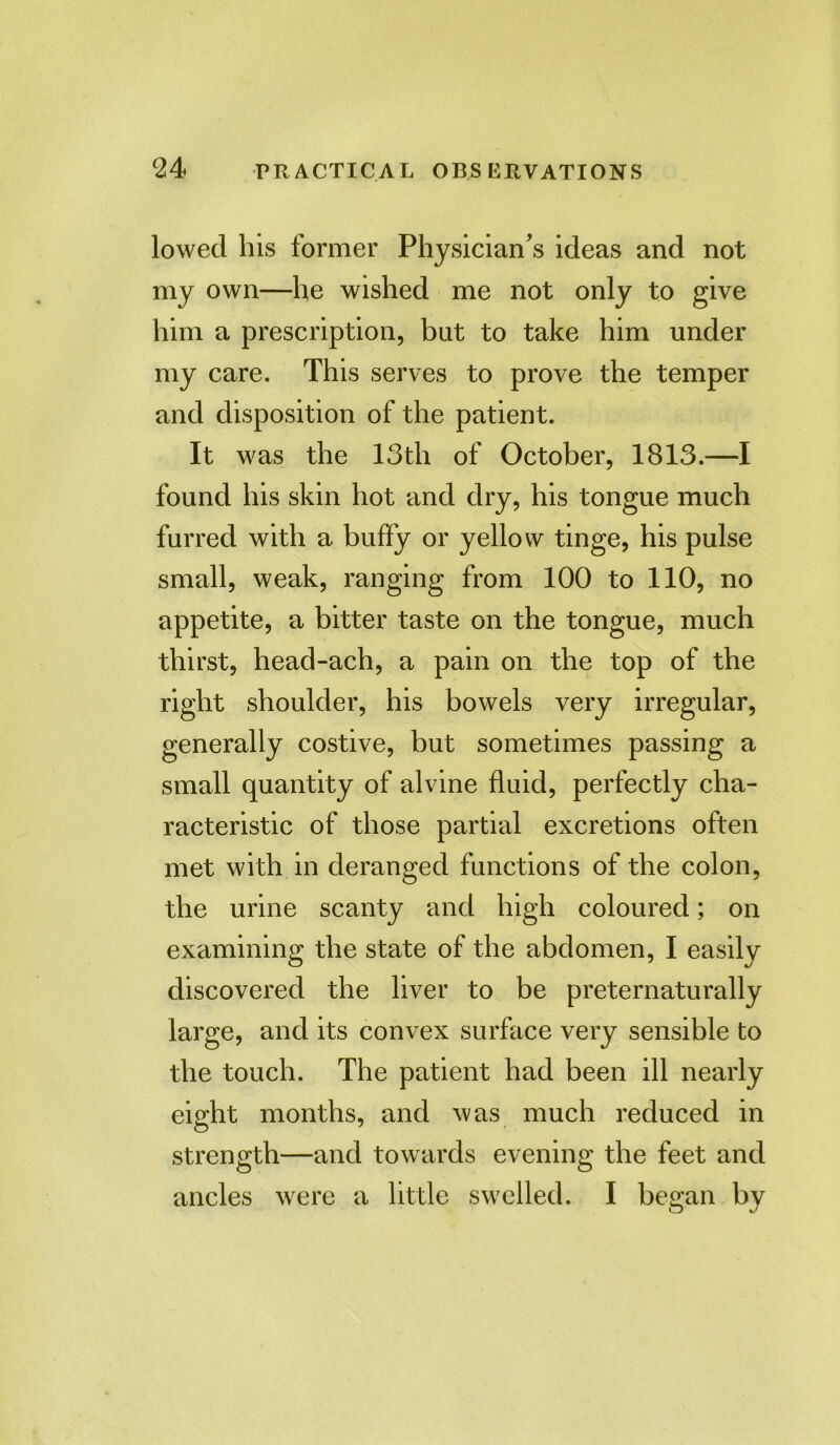 lowed his former Physician^ ideas and not my own—he wished me not only to give him a prescription, but to take him under my care. This serves to prove the temper and disposition of the patient. It was the 13th of October, 1813.—I found his skin hot and dry, his tongue much furred with a buffy or yellow tinge, his pulse small, weak, ranging from 100 to 110, no appetite, a bitter taste on the tongue, much thirst, head-ach, a pain on the top of the right shoulder, his bowels very irregular, generally costive, but sometimes passing a small quantity of alvine fluid, perfectly cha- racteristic of those partial excretions often met with in deranged functions of the colon, the urine scanty and high coloured; on examining the state of the abdomen, I easily discovered the liver to be preternaturally large, and its convex surface very sensible to the touch. The patient had been ill nearly eight months, and was much reduced in strength—and towards evening the feet and ancles were a little swelled. I began by