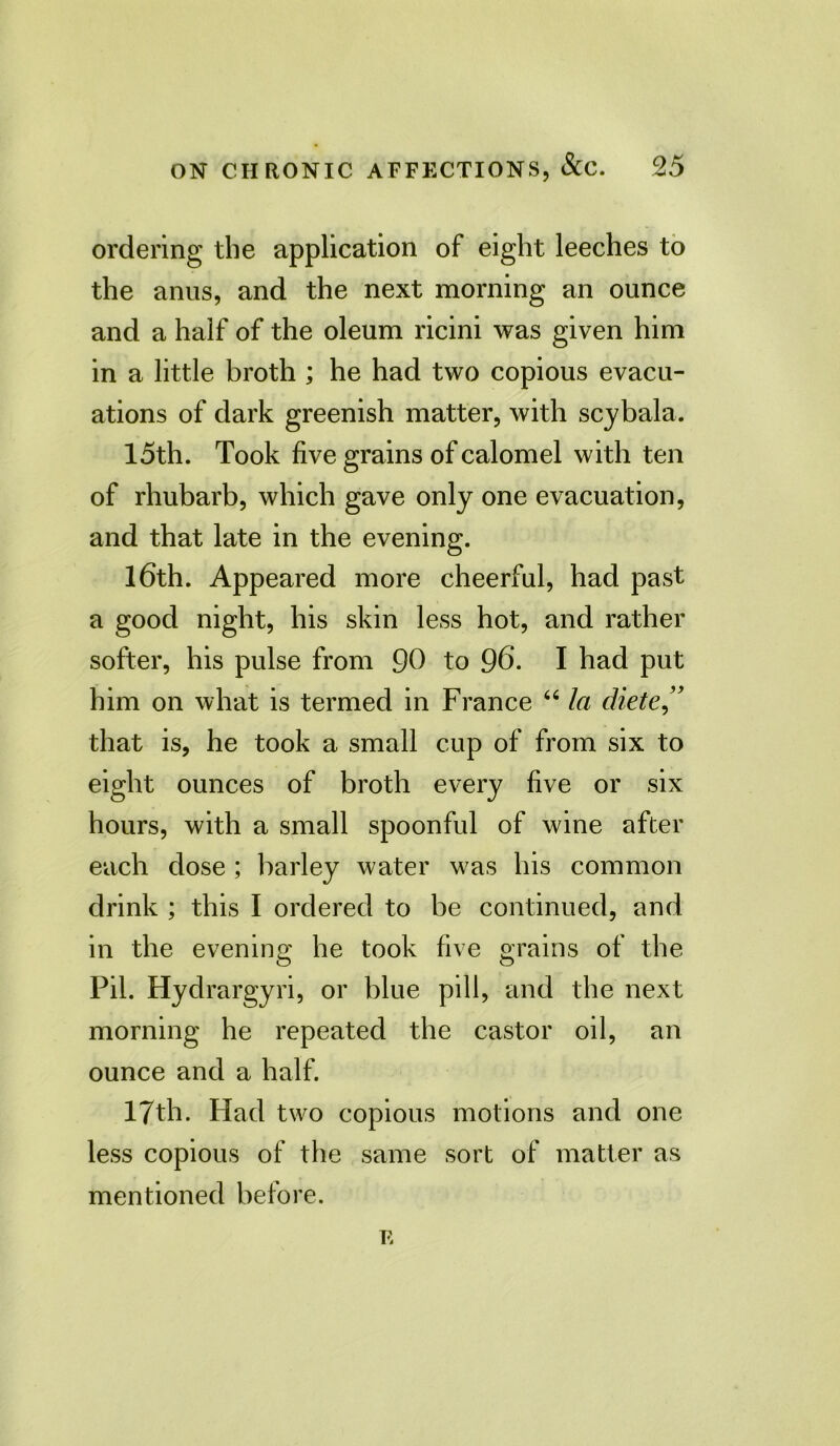 ordering the application of eight leeches to the anus, and the next morning an ounce and a half of the oleum ricini was given him in a little broth ; he had two copious evacu- ations of dark greenish matter, with scybala. loth. Took five grains of calomel with ten of rhubarb, which gave only one evacuation, and that late in the evening. 16th. Appeared more cheerful, had past a good night, his skin less hot, and rather softer, his pulse from 90 to 96. I had put him on what is termed in France “ la diete ” that is, he took a small cup of from six to eight ounces of broth every five or six hours, with a small spoonful of wine after each dose; barley water was his common drink ; this I ordered to be continued, and in the evening he took five grains of the Pil. Hydrargyri, or blue pill, and the next morning he repeated the castor oil, an ounce and a half. 17th. Had two copious motions and one less copious of the same sort of matter as mentioned before. E
