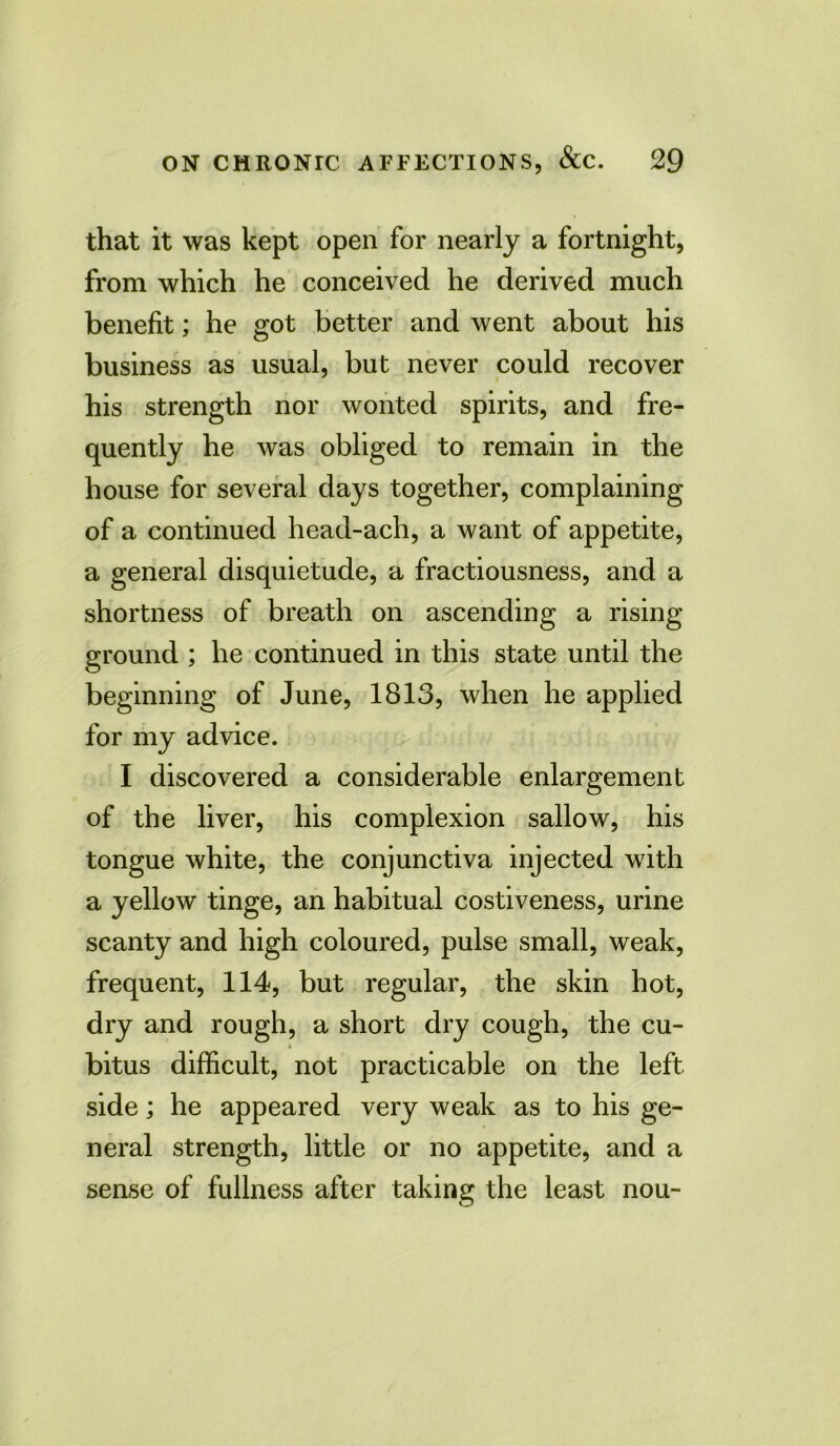 that it was kept open for nearly a fortnight, from which he conceived he derived much benefit; he got better and went about his business as usual, but never could recover his strength nor wonted spirits, and fre- quently he was obliged to remain in the house for several days together, complaining of a continued head-ach, a want of appetite, a general disquietude, a fractiousness, and a shortness of breath on ascending a rising ground ; he continued in this state until the beginning of June, 1813, when he applied for my advice. I discovered a considerable enlargement of the liver, his complexion sallow, his tongue white, the conjunctiva injected with a yellow tinge, an habitual costiveness, urine scanty and high coloured, pulse small, weak, frequent, 114, but regular, the skin hot, dry and rough, a short dry cough, the cu- bitus difficult, not practicable on the left side; he appeared very weak as to his ge- neral strength, little or no appetite, and a sense of fullness after taking the least nou-