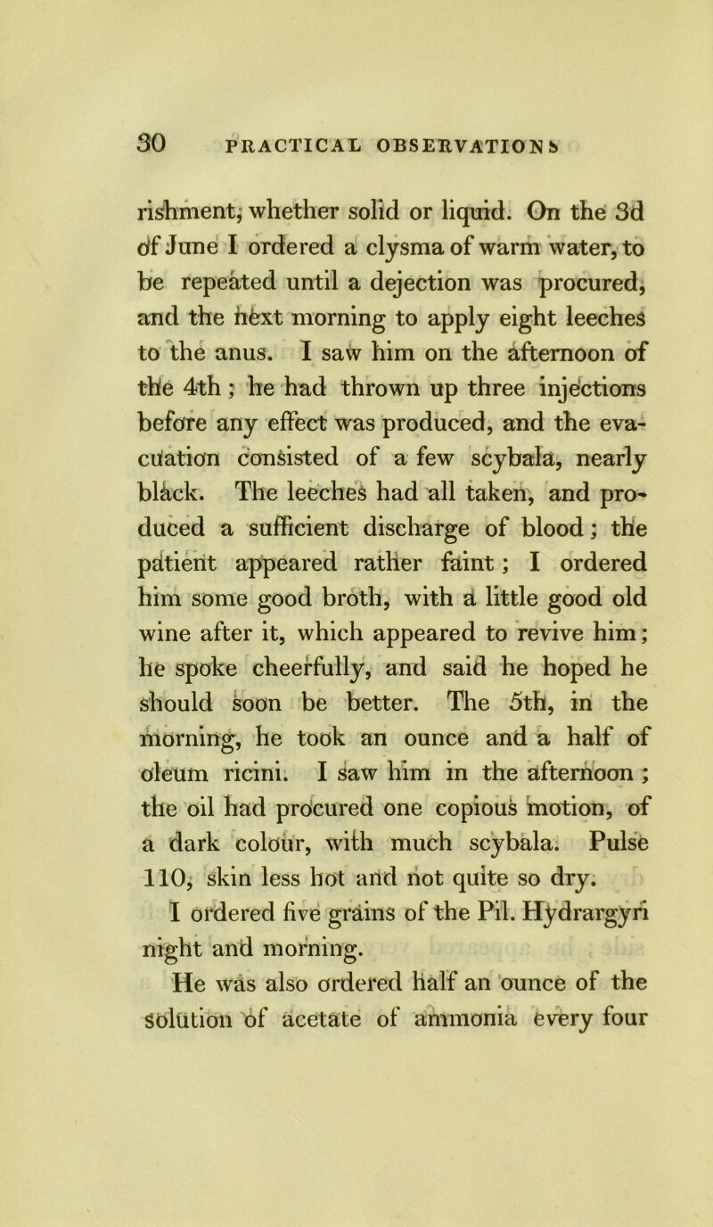 rishment; whether solid or liquid. On the 3d df June I ordered a clysmaof warm water, to be repeated until a dejection was procured, and the fifex-t morning to apply eight leeches to the anus. I saw him on the afternoon of the 4th; he had thrown up three injections before any effect was produced, and the eva- cuation consisted of a few scybala, nearly black. The leeches had all taken, and pro- duced a sufficient discharge of blood; the pUtient appeared rather faint; I ordered him some good broth, with a little good old wine after it, which appeared to revive him; he spoke cheerfully, and said he hoped he should soon be better. The 5th, in the morning, he took an ounce and a half of oleum ricini. I saw him in the afternoon ; the oil had procured one copious motion, of a dark colour, with much scybala. Pulse 110, skin less hot and not quite so dry. I ordered five grains of the Pil. Hydrargyri night and morning. He was also ordered half an ounce of the solution of acetate of ammonia every four