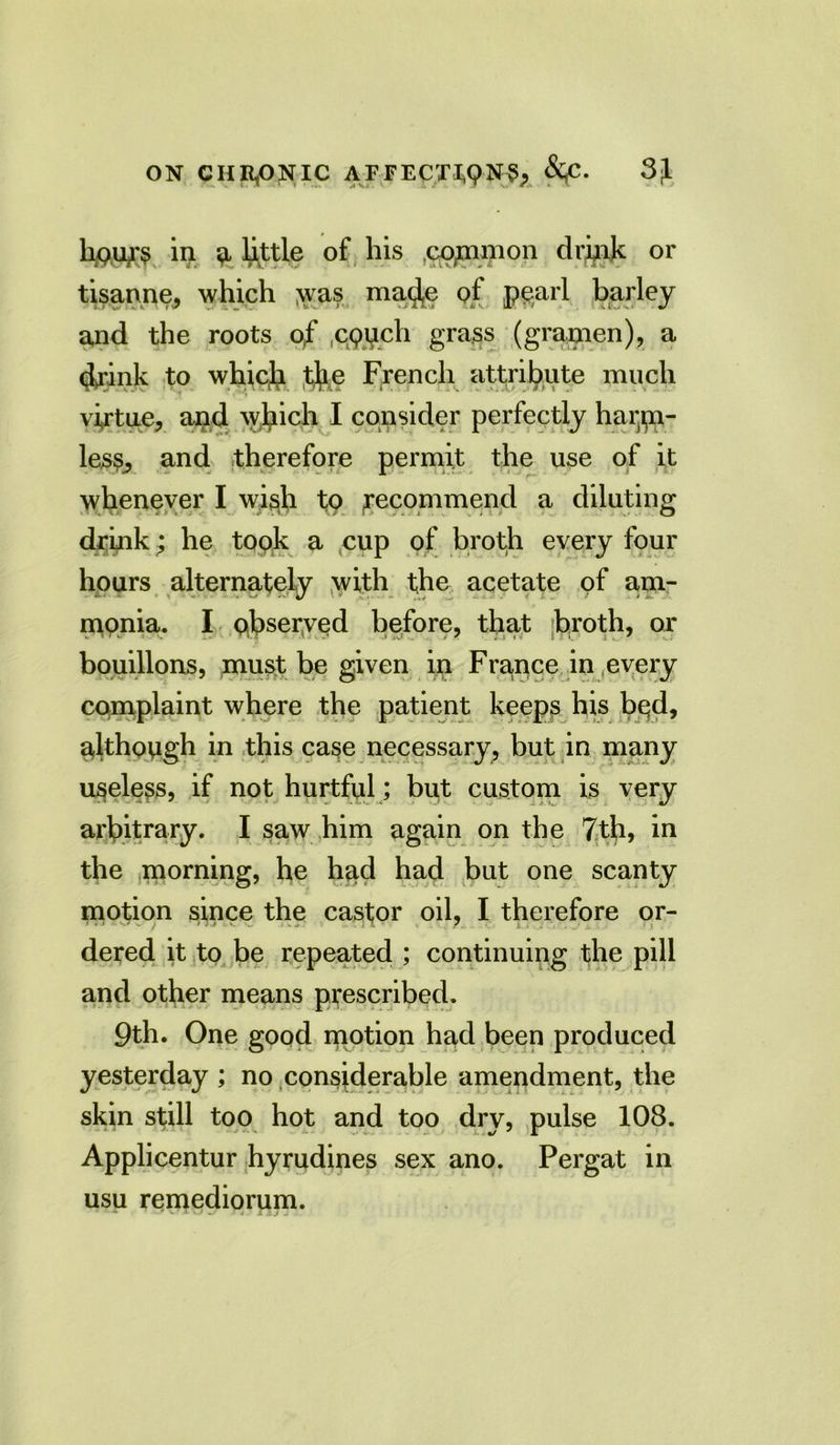 h&UT$ m ^ little of his common drink or Mas ma^e of pearl barley and the roots of opuch grass (grapien), a (Jrink to which tfe French attribute much virtue, and which I consider perfectly harm- less, and therefore permit the use of it whenever I wish to (recommend a diluting drink; he took a cup of broth every four hours alternately with the acetate of am- monia. I observed before, that broth, or bouillons, must be given in France in every complaint where the patient keeps his bqd, although in this case necessary, but in many useless, if not hurtful; but custom is very arbitrary. I saw him again on the 7th, in the morning, he had had but one scanty motion since the castor oil, I therefore or- dered it to be repeated ; continuing the pill and other means prescribed. 9th. One good motion had been produced yesterday ; no considerable amendment, the skin still too hot and too dry, pulse 108. Applicentur hyrudines sex ano. Pergat in usu remediorum.