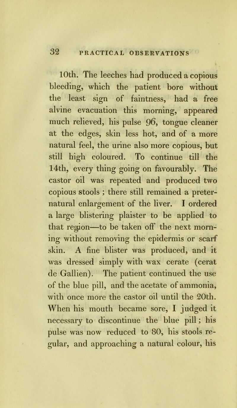 10th. The leeches had produced a copious bleeding, which the patient bore without the least sign of faintness, had a free alvine evacuation this morning, appeared much relieved, his pulse 96, tongue cleaner at the edges, skin less hot, and of a more natural feel, the urine also more copious, but still high coloured. To continue till the 14th, every thing going on favourably. The castor oil was repeated and produced two copious stools ; there still remained a preter- natural enlargement of the liver. I ordered a large blistering plaister to be applied to that region—to be taken off the next morn- ing without removing the epidermis or scarf skin. A fine blister was produced, and it was dressed simply with wax cerate (cerat de Gallien). The patient continued the use of the blue pill, and the acetate of ammonia, with once more the castor oil until the 20th. When his mouth became sore, I judged it necessary to discontinue the blue pill; his pulse was now reduced to 80, his stools re- gular, and approaching a natural colour, his