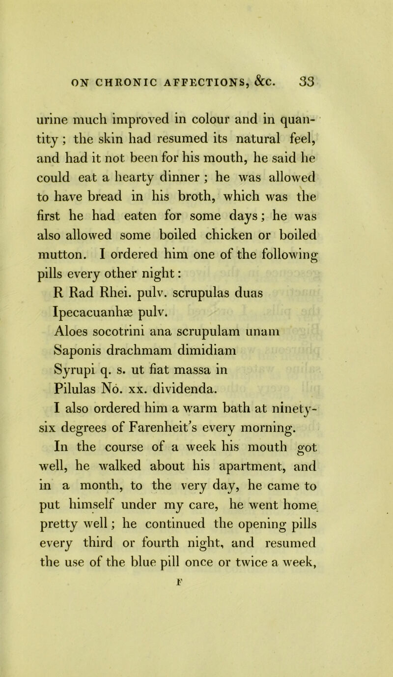 urine much improved in colour and in quan- tity ; the skin had resumed its natural feel, and had it not been for his mouth, he said he could eat a hearty dinner ; he was allowed to have bread in his broth, which was the first he had eaten for some days; he was also allowed some boiled chicken or boiled mutton. I ordered him one of the following pills every other night: R Rad Rhei. pulv. scrupulas duas Ipecacuanhse pulv. Aloes socotrini ana scrupulam unam Saponis drachmam dimidiam Syrupi q. s. ut fiat massa in Pilulas No. xx. dividenda. I also ordered him a warm bath at ninety- six degrees of Farenheit's every morning. In the course of a week his mouth got well, he walked about his apartment, and in a month, to the very day, he came to put himself under my care, he went home pretty well; he continued the opening pills every third or fourth night, and resumed the use of the blue pill once or twice a week,