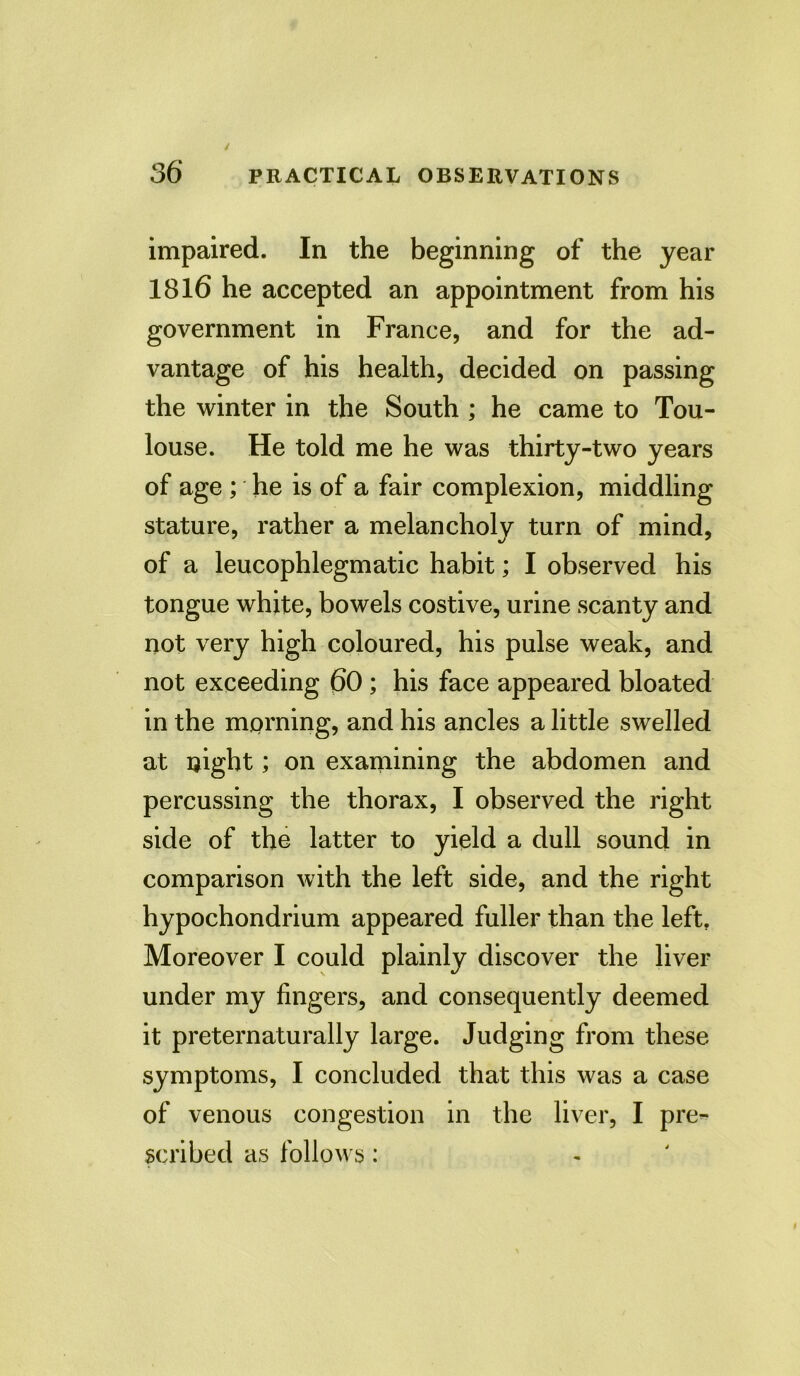 impaired. In the beginning of the year 1816 he accepted an appointment from his government in France, and for the ad- vantage of his health, decided on passing the winter in the South ; he came to Tou- louse. He told me he was thirty-two years of age ; he is of a fair complexion, middling stature, rather a melancholy turn of mind, of a leucophlegmatic habit; I observed his tongue white, bowels costive, urine scanty and not very high coloured, his pulse weak, and not exceeding 60 ; his face appeared bloated in the morning, and his ancles a little swelled at night; on examining the abdomen and percussing the thorax, I observed the right side of the latter to yield a dull sound in comparison with the left side, and the right hypochondrium appeared fuller than the left. Moreover I could plainly discover the liver under my fingers, and consequently deemed it preternaturally large. Judging from these symptoms, I concluded that this was a case of venous congestion in the liver, I pre- scribed as follows:
