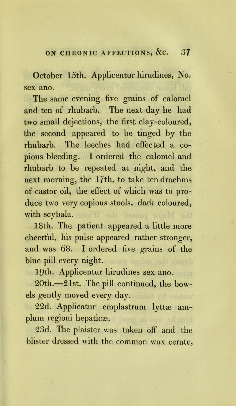 October 15th. Applicentur hirudines, No. sex ano. The same evening five grains of calomel and ten of rhubarb. The next day he had two small dejections, the first clay-coloured, the second appeared to be tinged by the rhubarb. The leeches had effected a co- pious bleeding. I ordered the calomel and rhubarb to be repeated at night, and the next morning, the 17th, to take ten drachms of castor oil, the effect of which was to pro- duce two very copious stools, dark coloured, with scybala. 18th. The patient appeared a little more cheerful, his pulse appeared rather stronger, and was 68. I ordered five grains of the blue pill every night. 19th. Applicentur hirudines sex ano. 20th.—21st. The pill continued, the bow- els gently moved every day. 22d. Applicatur emplastrum lyttae am- plum regioni hepaticae. 23d. The plaister was taken off and the blister dressed with the common wax cerate,