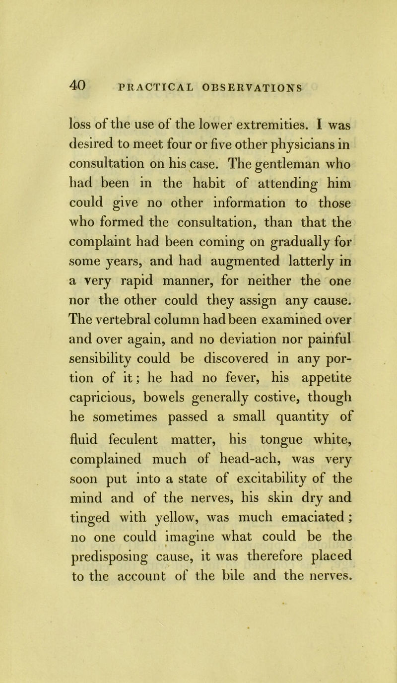 loss of the use of the lower extremities. I was desired to meet four or five other physicians in consultation on his case. The gentleman who had been in the habit of attending him could give no other information to those who formed the consultation, than that the complaint had been coming on gradually for some years, and had augmented latterly in a very rapid manner, for neither the one nor the other could they assign any cause. The vertebral column had been examined over and over again, and no deviation nor painful sensibility could be discovered in any por- tion of it; he had no fever, his appetite capricious, bowels generally costive, though he sometimes passed a small quantity of fluid feculent matter, his tongue white, complained much of head-ach, was very soon put into a state of excitability of the mind and of the nerves, his skin dry and tinged with yellow, was much emaciated; no one could imagine what could be the predisposing cause, it was therefore placed to the account of the bile and the nerves.