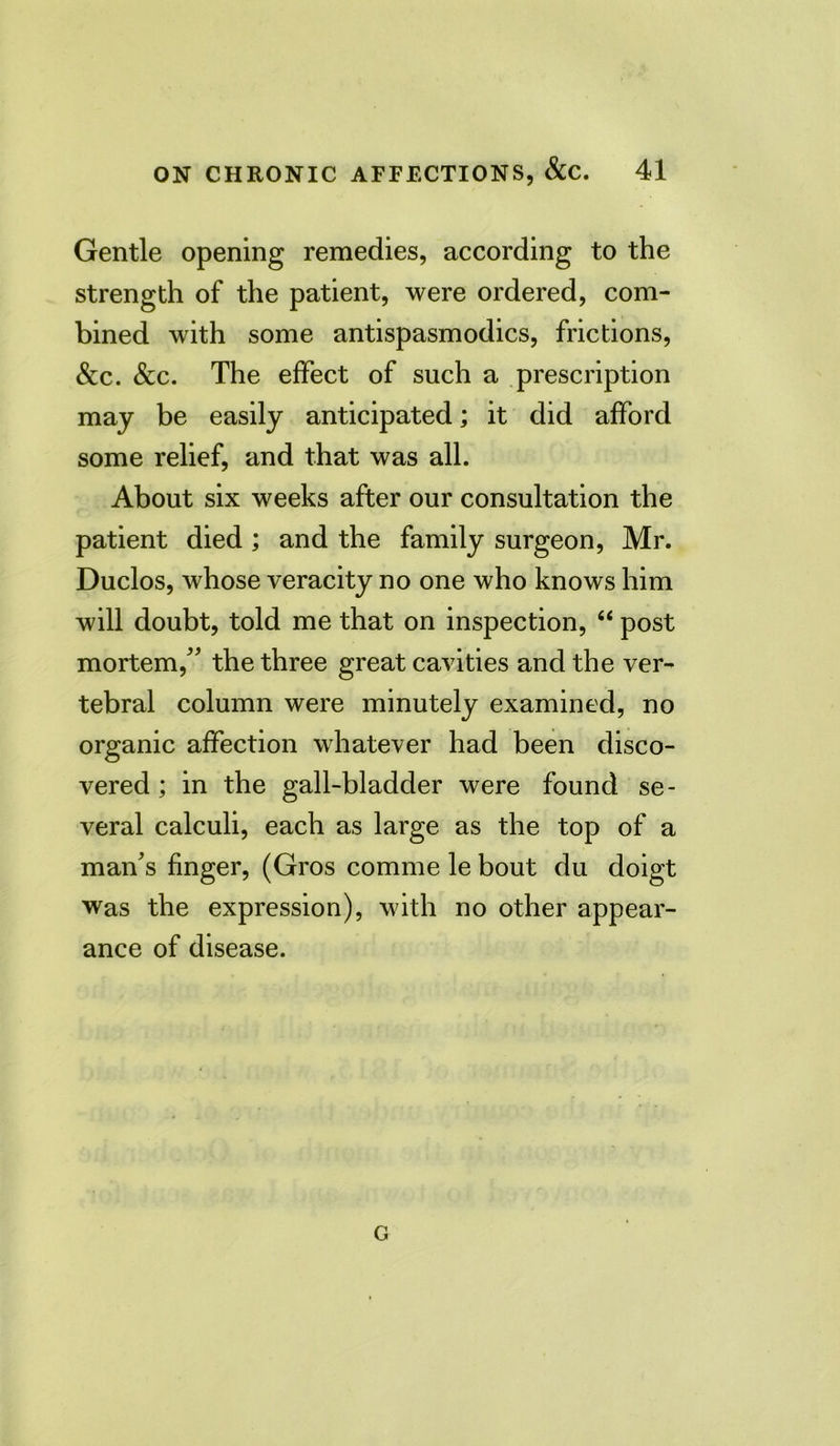 Gentle opening remedies, according to the strength of the patient, were ordered, com- bined with some antispasmodics, frictions, &c. &c. The effect of such a prescription may be easily anticipated; it did afford some relief, and that was all. About six weeks after our consultation the patient died ; and the family surgeon, Mr. Duclos, whose veracity no one who knows him will doubt, told me that on inspection, “ post mortem/' the three great cavities and the ver- tebral column were minutely examined, no organic affection whatever had been disco- vered; in the gall-bladder were found se- veral calculi, each as large as the top of a man's finger, (Gros comme le bout du doigt was the expression), with no other appear- ance of disease. G