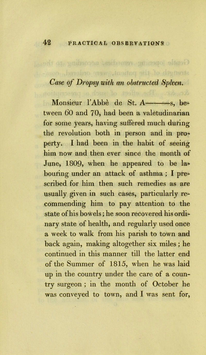 Case of Dropsy with an obstructed Spleen. Monsieur TAbbe de St. A —s, be- tween 60 and 70, had been a valetudinarian for some years, having suffered much during the revolution both in person and in pro- perty. I had been in the habit of seeing him now and then ever since the month of June, 1809, when he appeared to be la- bouring under an attack of asthma; I pre- scribed for him then such remedies as are usually given in such cases, particularly re- commending him to pay attention to the state of his bowels; he soon recovered his ordi- nary state of health, and regularly used once a week to walk from his parish to town and back again, making altogether six miles; he continued in this manner till the latter end of the Summer of 1815, when he was laid up in the country under the care of a coun- try surgeon ; in the month of October he was conveyed to town, and I was sent for,