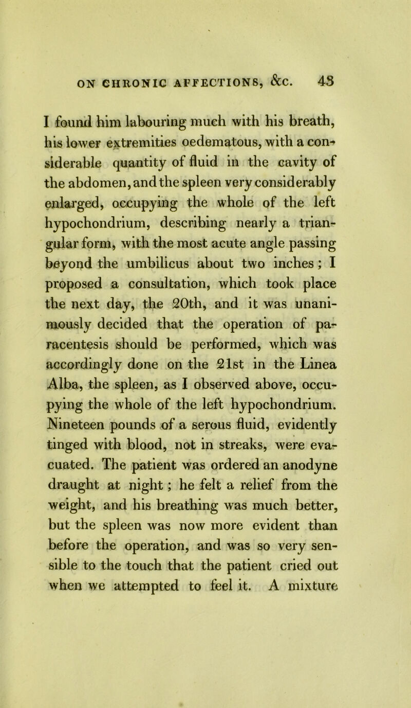 I found him labouring much with his breath, his lower extremities oedematous, with a con-> siderable quantity of fluid in the cavity of the abdomen, and the spleen very considerably enlarged, occupying the whole of the left hypochondrium, describing nearly a trian- gular form, with the most acute angle passing beyond the umbilicus about two inches; I proposed a consultation, which took place the next day, the 20th, and it was unani- mously decided that the operation of pa- racentesis should be performed, which was accordingly done on the 21st in the Linea Alba, the spleen, as I observed above, occu- pying the whole of the left hypochondrium. Nineteen pounds of a serous fluid, evidently tinged with blood, not in streaks, were evar cuated. The patient was ordered an anodyne draught at night; he felt a relief from the weight, and his breathing was much better, but the spleen was now more evident than before the operation, and was so very sen- sible to the touch that the patient cried out when we attempted to feel it. A mixture