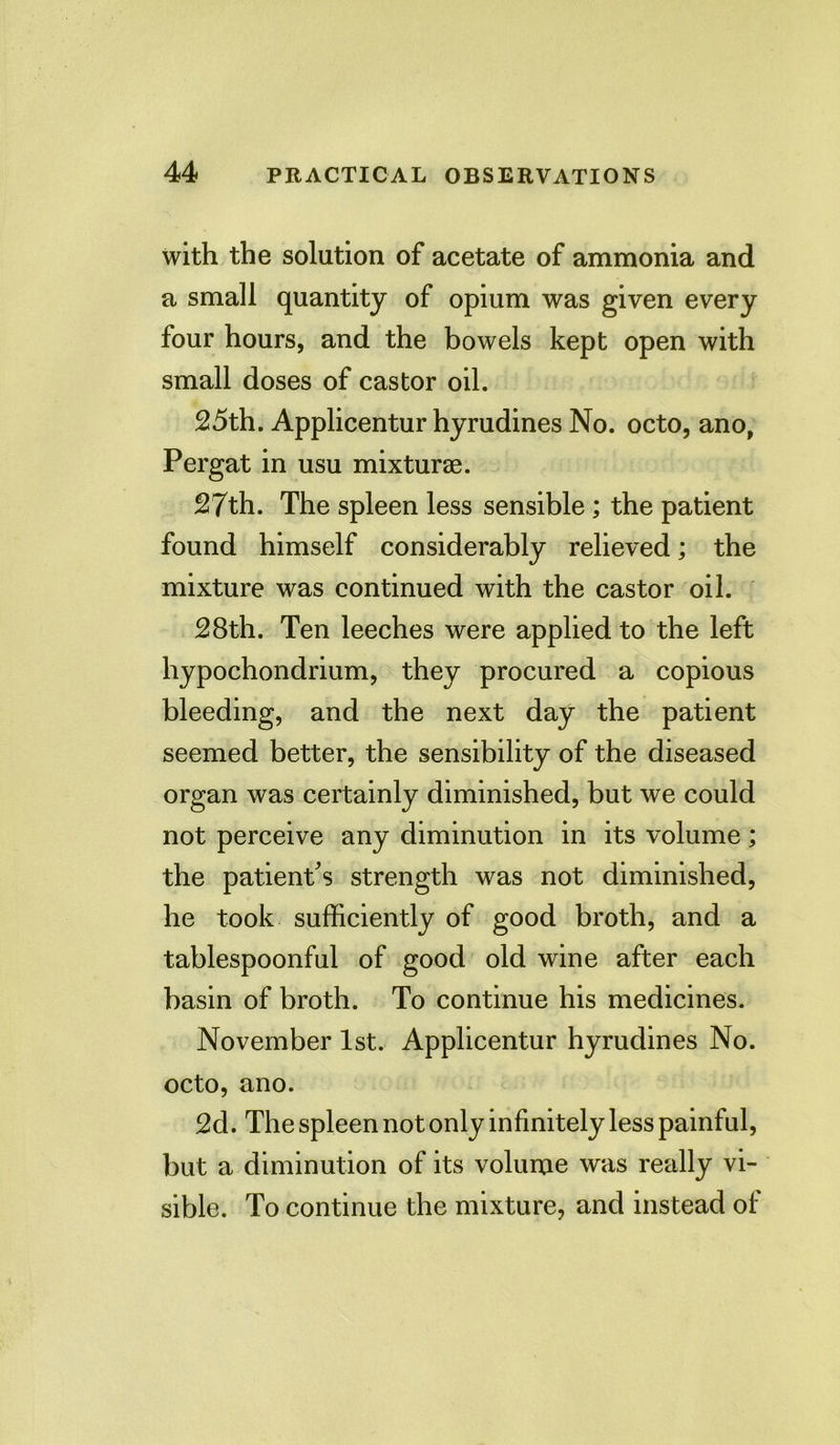 with the solution of acetate of ammonia and a small quantity of opium was given every four hours, and the bowels kept open with small doses of castor oil. 25th. Applicentur hyrudines No. octo, ano, Pergat in usu mixturae. 27th. The spleen less sensible; the patient found himself considerably relieved; the mixture was continued with the castor oil. 28th. Ten leeches were applied to the left hypochondrium, they procured a copious bleeding, and the next day the patient seemed better, the sensibility of the diseased organ was certainly diminished, but we could not perceive any diminution in its volume; the patient's strength was not diminished, he took sufficiently of good broth, and a tablespoonful of good old wine after each basin of broth. To continue his medicines. November 1st. Applicentur hyrudines No. octo, ano. 2d. The spleen not only infinitely less painful, but a diminution of its volume was really vi- sible. To continue the mixture, and instead of