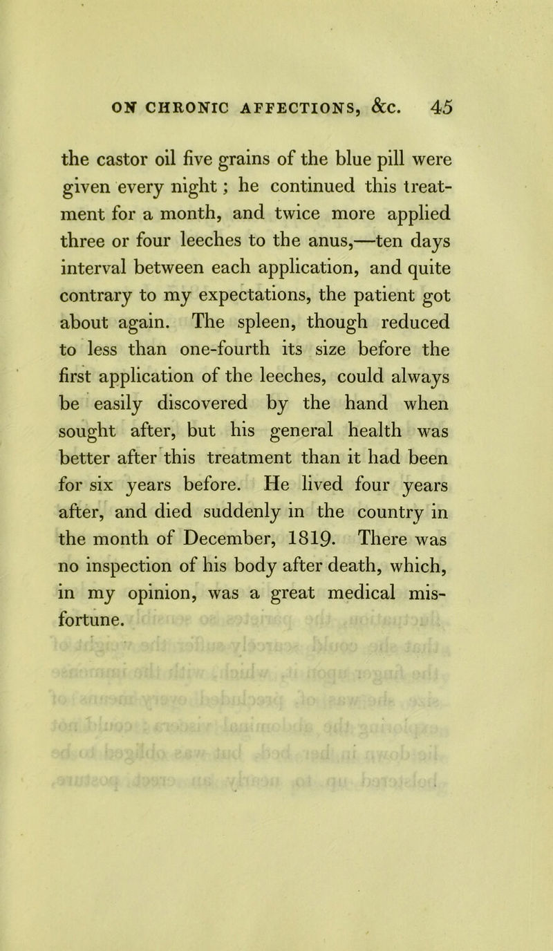 the castor oil five grains of the blue pill were given every night; he continued this treat- ment for a month, and twice more applied three or four leeches to the anus,—ten days interval between each application, and quite contrary to my expectations, the patient got about again. The spleen, though reduced to less than one-fourth its size before the first application of the leeches, could always be easily discovered by the hand when sought after, but his general health was better after this treatment than it had been for six years before. He lived four years after, and died suddenly in the country in the month of December, 1819* There was no inspection of his body after death, which, in my opinion, was a great medical mis- fortune.