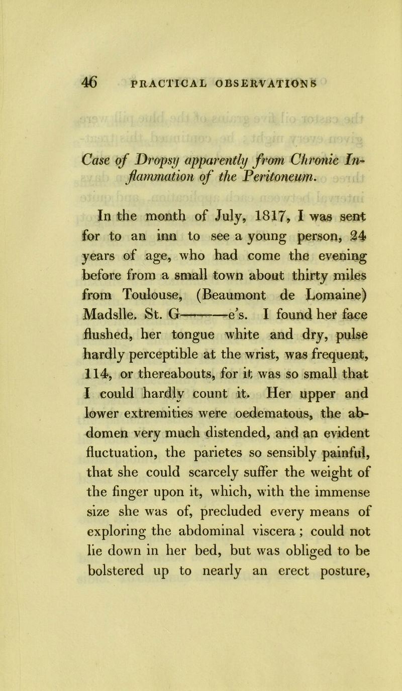 Case of Dropsy apparently from Chronic In- flammation of the Peritoneum. In the month of July, 1817, I was sent for to an inn to see a young person, 24 years of age, who had come the evening before from a small town about thirty miles from Toulouse, (Beaumont de Lomaine) Madslle, St. G e's. I found her face flushed, her tongue white and dry, pulse hardly perceptible at the wrist, was frequent, 114, or thereabouts, for it was so small that I could hardly count it. Her upper and lower extremities were oedematous, the ab- domen very much distended, and an evident fluctuation, the parietes so sensibly painful, that she could scarcely suffer the weight of the finger upon it, which, with the immense size she was of, precluded every means of exploring the abdominal viscera; could not lie down in her bed, but was obliged to be bolstered up to nearly an erect posture,