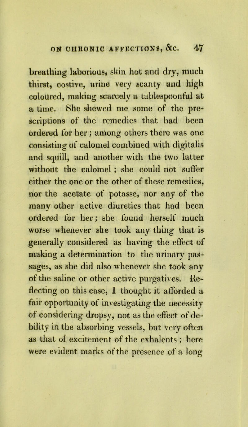 breathing laborious* skin hot and dry, much thirst* costive, urine very scanty and high coloured, making scarcely a tablespoonful at a time. She shewed me some of the pre- scriptions of the remedies that had been ordered for her; among others there was one consisting of calomel combined with digitalis and squill, and another with the two latter without the calomel; she could not suffer either the one or the other of these remedies, nor the acetate of potasse, nor any of the many other active diuretics that had been ordered for her; she found herself much worse whenever she took any thing that is generally considered as having the effect of making a determination to the urinary pas- sages, as she did also whenever she took any of the saline or other active purgatives. Re- flecting on this case, I thought it afforded a fair opportunity of investigating the necessity of considering dropsy, not as the effect of de- bility in the absorbing vessels, but very often as that of excitement of the exhalents; here were evident marks of the presence of a long