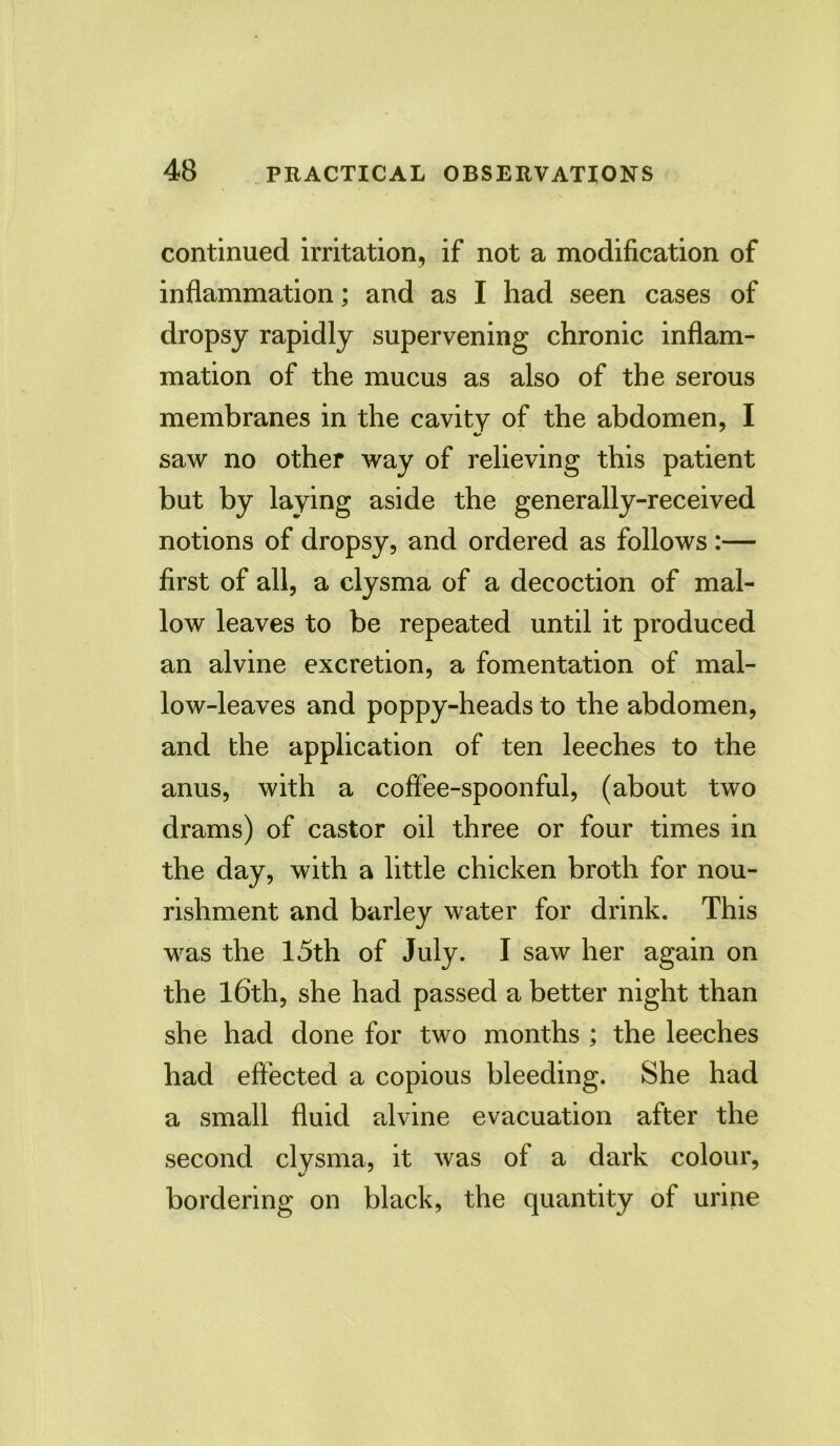 continued irritation, if not a modification of inflammation; and as I had seen cases of dropsy rapidly supervening chronic inflam- mation of the mucus as also of the serous membranes in the cavity of the abdomen, I saw no other way of relieving this patient but by laying aside the generally-received notions of dropsy, and ordered as follows :— first of all, a clysma of a decoction of mal- low leaves to be repeated until it produced an alvine excretion, a fomentation of mal- low-leaves and poppy-heads to the abdomen, and the application of ten leeches to the anus, with a coffee-spoonful, (about two drams) of castor oil three or four times in the day, with a little chicken broth for nou- rishment and barley water for drink. This was the 15th of July. I saw her again on the 16th, she had passed a better night than she had done for two months ; the leeches had effected a copious bleeding. She had a small fluid alvine evacuation after the second clysma, it was of a dark colour, bordering on black, the quantity of urine