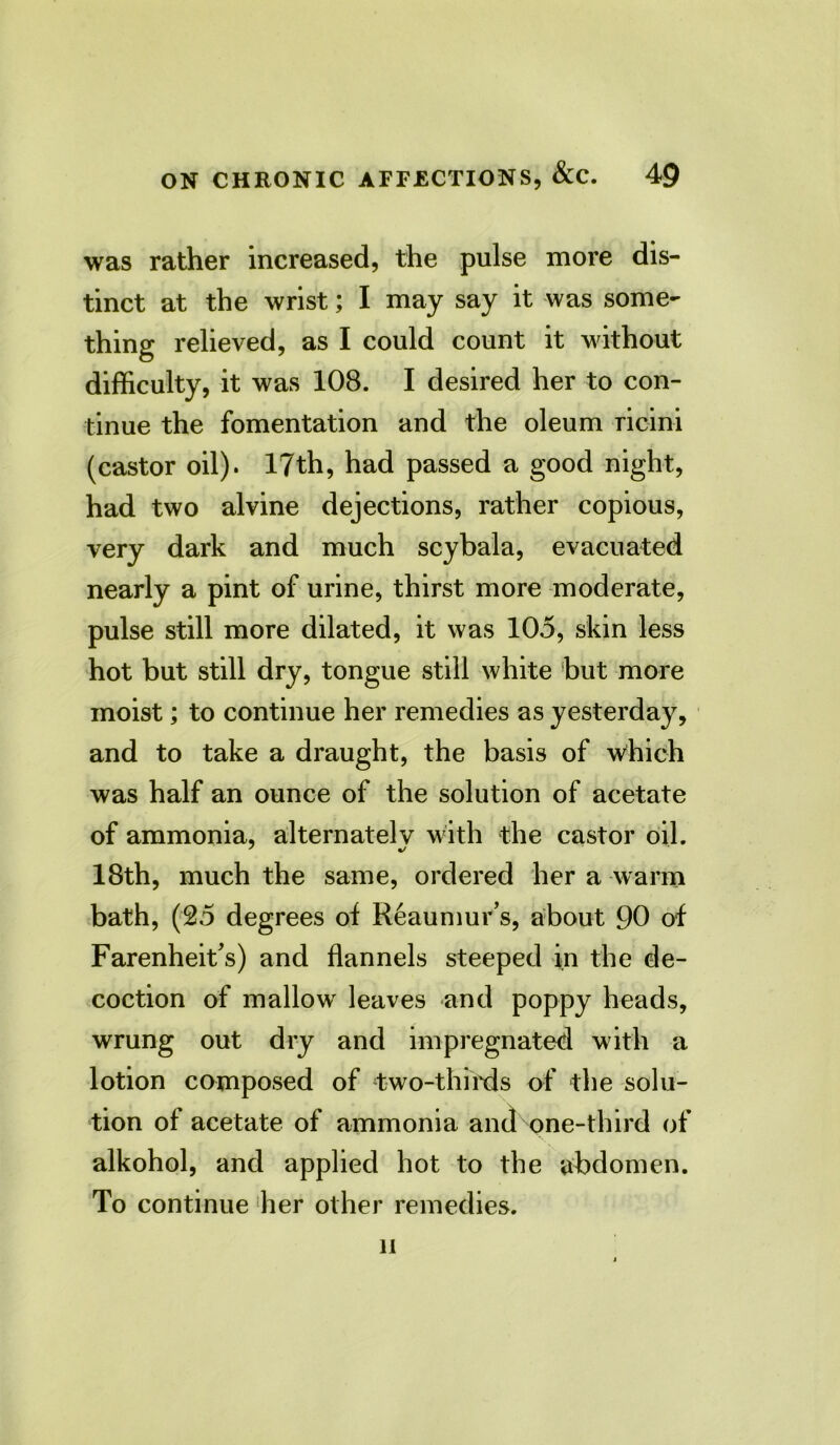 was rather increased, the pulse more dis- tinct at the wrist; I may say it was some- thing relieved, as I could count it without difficulty, it was 108. I desired her to con- tinue the fomentation and the oleum ricini (castor oil). 17th, had passed a good night, had two alvine dejections, rather copious, very dark and much scybala, evacuated nearly a pint of urine, thirst more moderate, pulse still more dilated, it was 105, skin less hot but still dry, tongue still white but more moist; to continue her remedies as yesterday, and to take a draught, the basis of which was half an ounce of the solution of acetate of ammonia, alternately with the castor oil. 18th, much the same, ordered her a warm bath, (25 degrees of Reaumur’s, about 90 of Farenheit’s) and flannels steeped in the de- coction of mallow leaves and poppy heads, wrung out dry and impregnated with a lotion composed of two-thirds of the solu- tion of acetate of ammonia and one-third of alkohol, and applied hot to the abdomen. To continue her other remedies. li