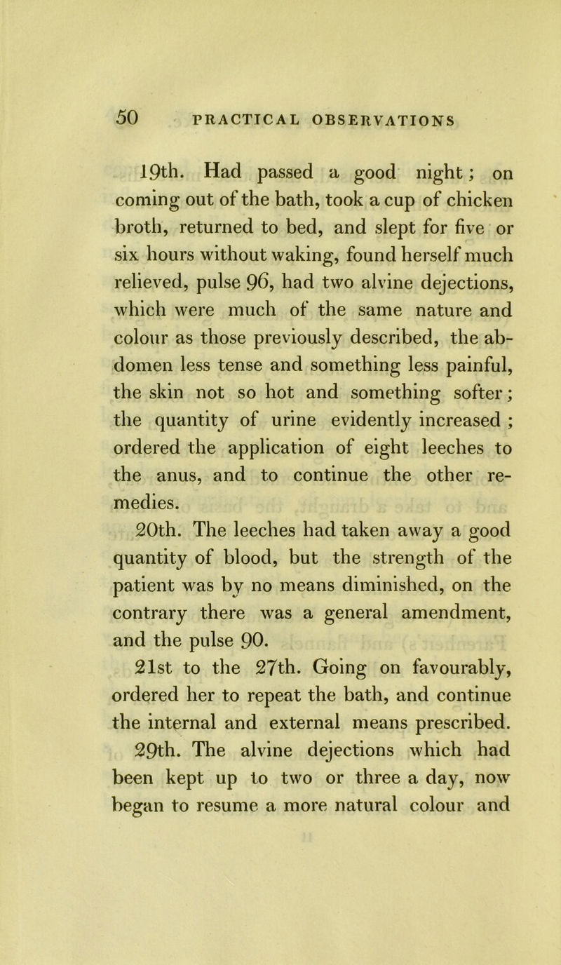 19th. Had passed a good night; on coming out of the bath, took a cup of chicken broth, returned to bed, and slept for five or six hours without waking, found herself much relieved, pulse 96, had two alvine dejections, which were much of the same nature and colour as those previously described, the ab- domen less tense and something less painful, the skin not so hot and something softer; the quantity of urine evidently increased ; ordered the application of eight leeches to the anus, and to continue the other re- medies. 20th. The leeches had taken away a good quantity of blood, but the strength of the patient was by no means diminished, on the contrary there was a general amendment, and the pulse 90. 21st to the 27th. Going on favourably, ordered her to repeat the bath, and continue the internal and external means prescribed. 29th. The alvine dejections which had been kept up to two or three a day, now began to resume a more natural colour and