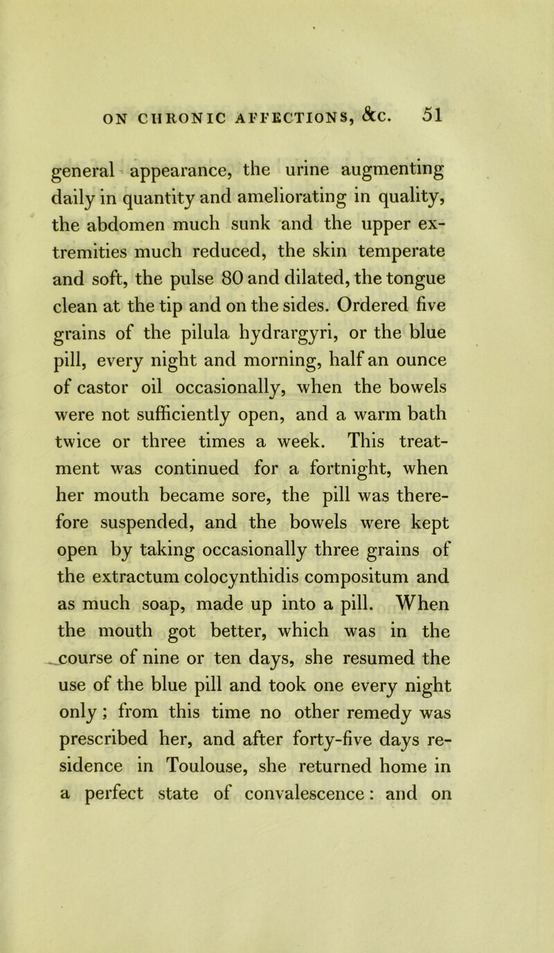 general appearance, the urine augmenting daily in quantity and ameliorating in quality, the abdomen much sunk and the upper ex- tremities much reduced, the skin temperate and soft, the pulse 80 and dilated, the tongue clean at the tip and on the sides. Ordered five grains of the pilula hydrargyri, or the blue pill, every night and morning, half an ounce of castor oil occasionally, when the bowels were not sufficiently open, and a warm bath twice or three times a week. This treat- ment was continued for a fortnight, when her mouth became sore, the pill was there- fore suspended, and the bowels were kept open by taking occasionally three grains of the extractum colocynthidis compositum and as much soap, made up into a pill. When the mouth got better, which was in the course of nine or ten days, she resumed the use of the blue pill and took one every night only; from this time no other remedy was prescribed her, and after forty-five days re- sidence in Toulouse, she returned home in a perfect state of convalescence: and on
