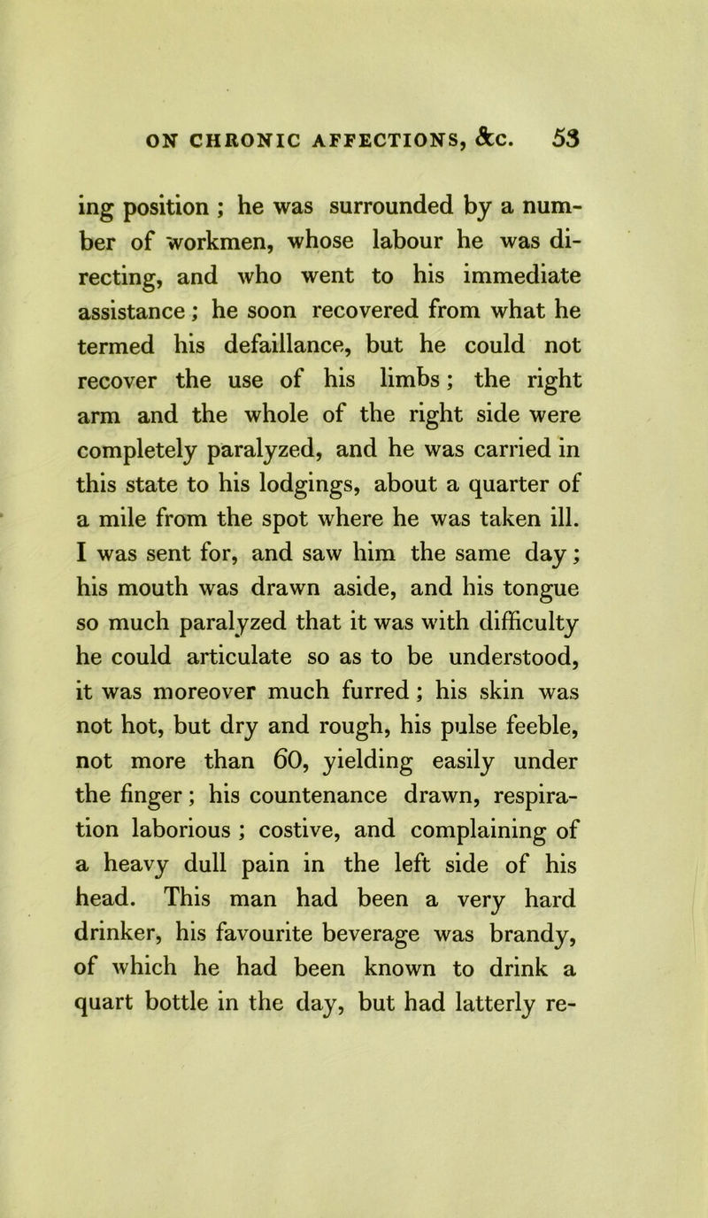 ing position ; he was surrounded by a num- ber of workmen, whose labour he was di- recting, and who went to his immediate assistance; he soon recovered from what he termed his defaillance, but he could not recover the use of his limbs; the right arm and the whole of the right side were completely paralyzed, and he was carried in this state to his lodgings, about a quarter of a mile from the spot where he was taken ill. I was sent for, and saw him the same day; his mouth was drawn aside, and his tongue so much paralyzed that it was with difficulty he could articulate so as to be understood, it was moreover much furred; his skin was not hot, but dry and rough, his pulse feeble, not more than 60, yielding easily under the finger; his countenance drawn, respira- tion laborious ; costive, and complaining of a heavy dull pain in the left side of his head. This man had been a very hard drinker, his favourite beverage was brandy, of which he had been known to drink a quart bottle in the day, but had latterly re-