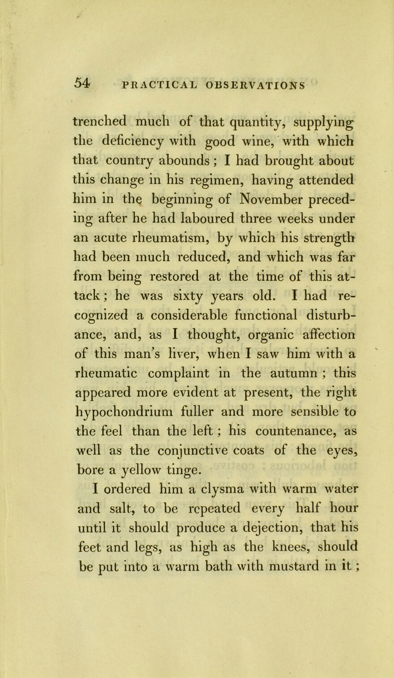 trenched much of that quantity, supplying the deficiency with good wine, with which that country abounds; I had brought about this change in his regimen, having attended him in the beginning of November preced- ing after he had laboured three weeks under an acute rheumatism, by which his strength had been much reduced, and which was far from being restored at the time of this at- tack ; he was sixty years old. I had re- cognized a considerable functional disturb- ance, and, as I thought, organic affection of this man's liver, when I saw him with a rheumatic complaint in the autumn ; this appeared more evident at present, the right hypochondrium fuller and more sensible to the feel than the left; his countenance, as well as the conjunctive coats of the eyes, bore a yellow tinge. I ordered him a clysma with warm water and salt, to be repeated every half hour until it should produce a dejection, that his feet and legs, as high as the knees, should be put into a warm bath with mustard in it;