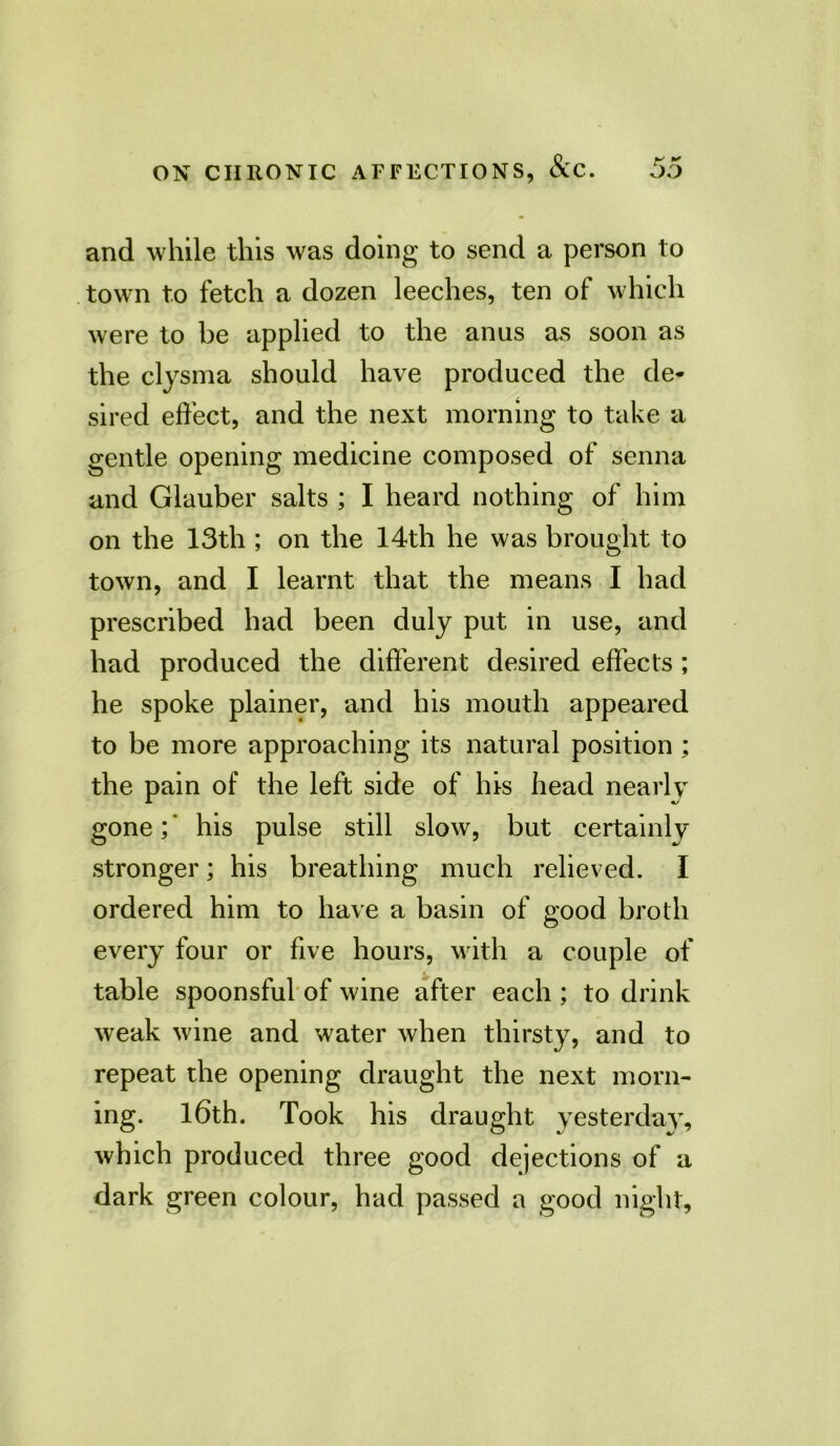 and while this was doing to send a person to town to fetch a dozen leeches, ten of which were to be applied to the anus as soon as the clysma should have produced the de- sired effect, and the next morning to take a gentle opening medicine composed of senna and Glauber salts ; I heard nothing of him on the 13th ; on the 14th he was brought to town, and I learnt that the means I had prescribed had been duly put in use, and had produced the different desired effects ; he spoke plainer, and his mouth appeared to be more approaching its natural position ; the pain of the left side of his head nearly gone;* his pulse still slow, but certainly stronger; his breathing much relieved. I ordered him to have a basin of good broth every four or five hours, with a couple of table spoonsful of wine after each ; to drink weak wine and water when thirsty, and to repeat the opening draught the next morn- ing. 16th. Took his draught yesterday, which produced three good dejections of a dark green colour, had passed a good night.
