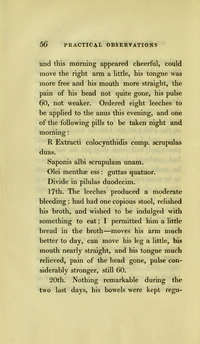 and this morning appeared cheerful, could move the right arm a little, his tongue was more free and his mouth more straight, the pain of his head not quite gone, his pulse 60, not weaker. Ordered eight leeches to be applied to the anus this evening, and one of the following pills to be taken night and morning: R Extracti colocynthidis comp, scrupulas duas. Saponis albi scrupulam unam. Olei menthae ess : guttas quatuor. Divide in pilulas duodecim. ■ 17th. The leeches produced a moderate bleeding; had had one copious stool, relished his broth, and wished to be indulged with something to eat; I permitted him a little bread in the broth—moves his arm much better to day, can move his leg a little, bis mouth nearly straight, and his tongue much relieved, pain of the head gone, pulse con- siderably stronger, still 60. 20th. Nothing remarkable during the two last days, his bowels were kept regu-