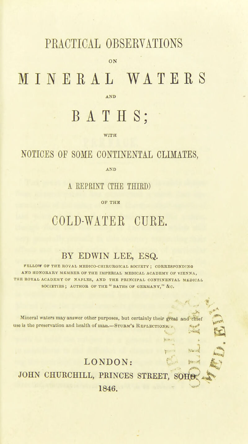 ON MINERAL WATERS AND BATHS; WITH NOTICES OF SOME CONTINENTAL CLIMATES, AND A mmm (the third) OP THE COLD-WATEE CURE. BY EDWIN LEE, ESQ. FELLOW OF THE ROYAL MEDIC0-CHIRU118ICAL SOCIETy ; CORRESPONDINO AND HONORARY MEMBER OF THE IMPERLiL MEDICAL ACADEMY OF VIENNA, THE ROYAL ACADEMY OF NAPLES, AND THE PRINCIPAL CONTINENTAL MtDICAL SOCIETIES ; AUTHOR OF THE  BATHS OP GERHLANY, ic. * Mineral waters may answer other purposes, but certainly their rt-eat anrf'cfeef use is the preservation and health of man.—Sturm's Reflections. , •« LONDON: tv NiL> JOHN CHURCHILL, PRINCES STREET, SOS,»:^^ 1846.