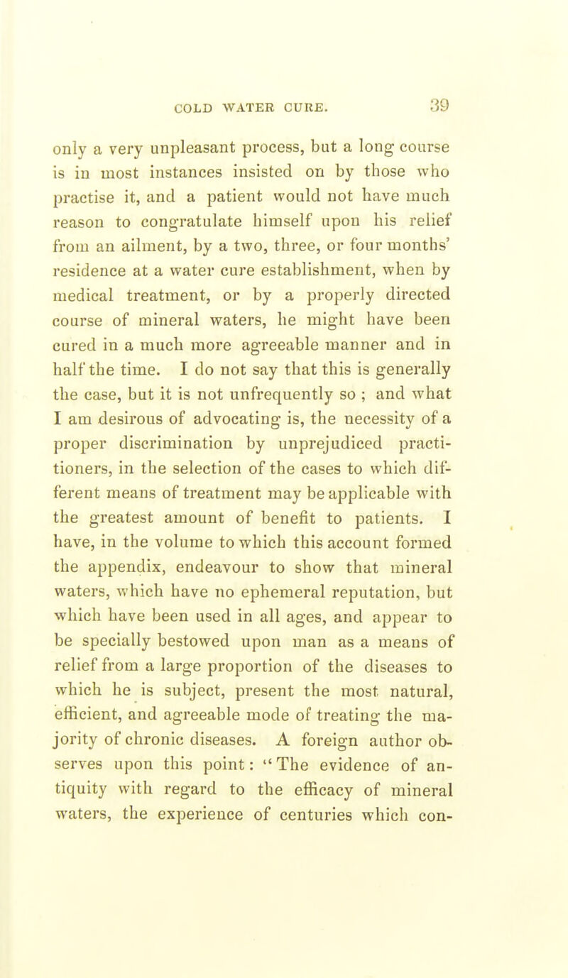 only a very unpleasant process, but a long course is in most instances insisted on by those who practise it, and a patient would not have much reason to congratulate himself upon his relief from an ailment, by a two, three, or four months' residence at a water cure establishment, when by medical treatment, or by a properly directed course of mineral waters, he might have been cured in a much more agreeable manner and in half the time. I do not say that this is generally the case, but it is not unfrequently so ; and what I am desirous of advocating is, the necessity of a proper discrimination by unprejudiced practi- tioners, in the selection of the cases to which dif- ferent means of treatment may be applicable with the greatest amount of benefit to patients. I have, in the volume to which this account formed the appendix, endeavour to show that mineral waters, which have no ephemeral reputation, but which have been used in all ages, and appear to be specially bestowed upon man as a means of relief from a large proportion of the diseases to which he is subject, present the most natural, efficient, and agreeable mode of treating the ma- jority of chronic diseases. A foreign author ob- serves upon this point: The evidence of an- tiquity with regard to the efficacy of mineral waters, the experience of centuries which con-