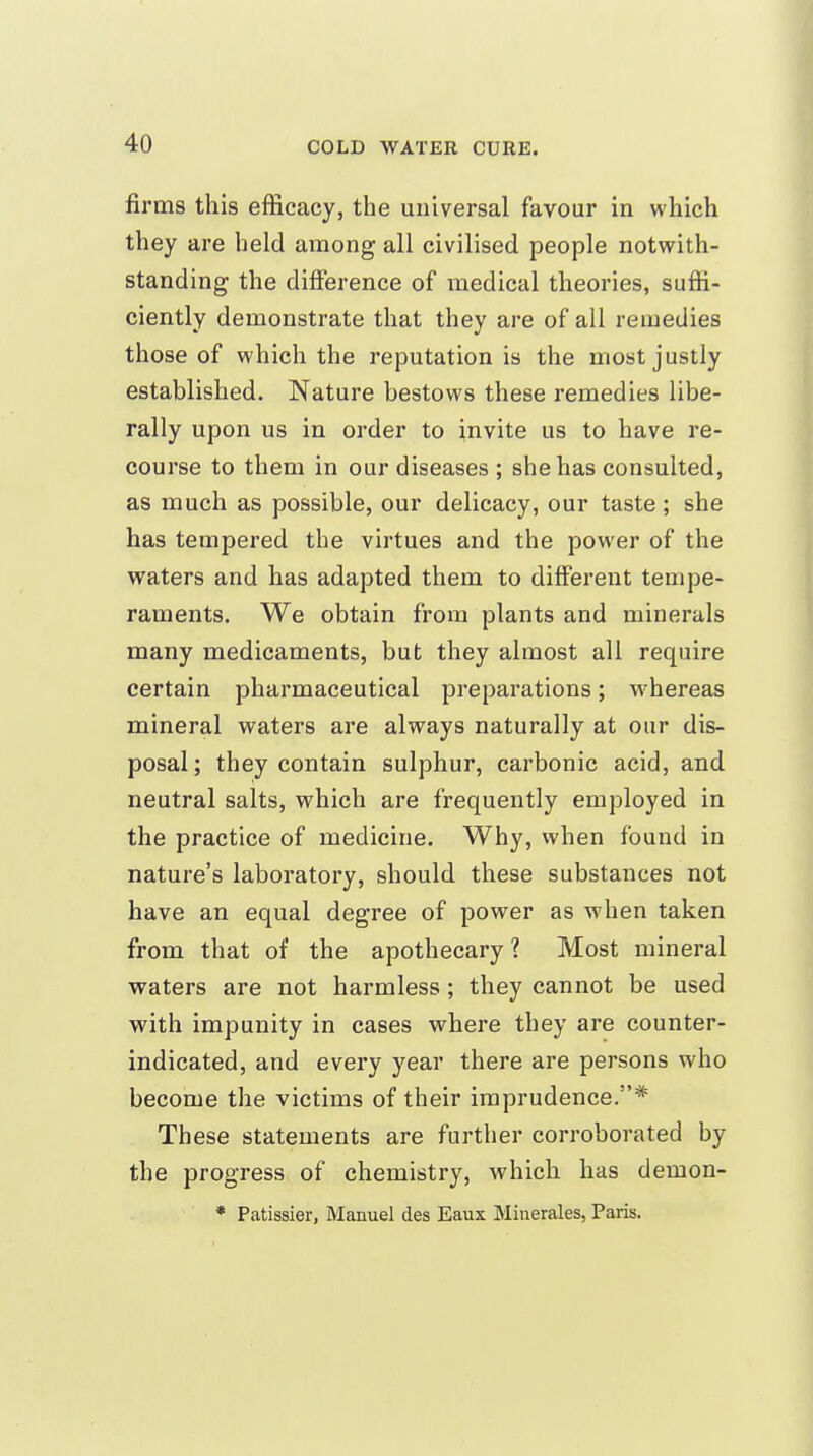 firms this efficacy, the universal favour in which they are held among all civilised people notwith- standing the difference of medical theories, suffi- ciently demonstrate that they are of all remedies those of which the reputation is the most justly established. Nature bestows these remedies libe- rally upon us in order to invite us to have re- course to them in our diseases ; she has consulted, as much as possible, our delicacy, our taste ; she has tempered the virtues and the power of the waters and has adapted them to different tempe- raments. We obtain from plants and minerals many medicaments, but they almost all require certain pharmaceutical preparations; whereas mineral waters are always naturally at our dis- posal ; they contain sulphur, carbonic acid, and neutral salts, which are frequently employed in the practice of medicine. Why, when found in nature's laboratory, should these substances not have an equal degree of power as when taken from that of the apothecary ? Most mineral waters are not harmless ; they cannot be used with impunity in cases where they are counter- indicated, and every year there are persons who become the victims of their imprudence.* These statements are further corroborated by the progress of chemistry, which has demon- * Patissier, Manuel des Eaux Minerales, Paris.