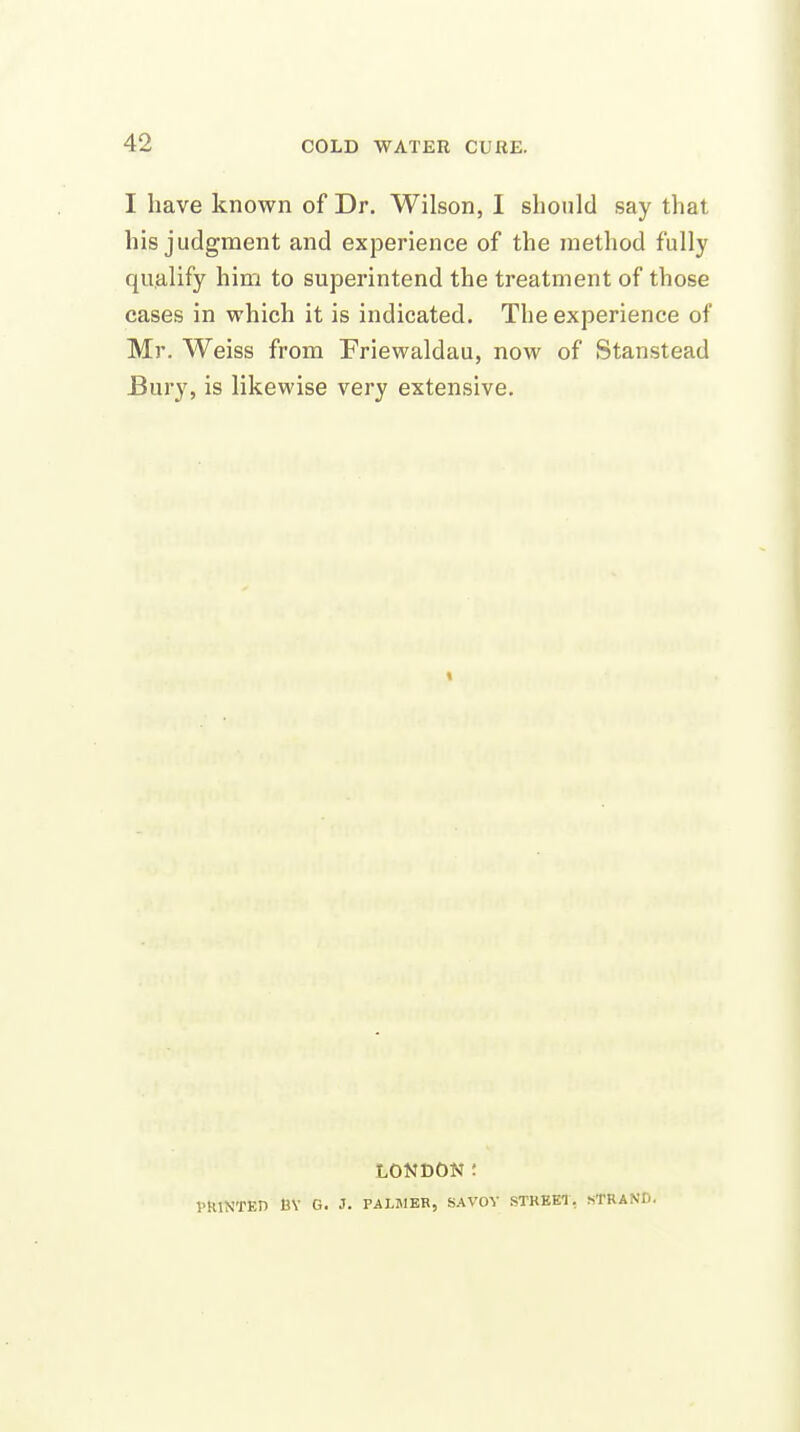 I have known of Dr. Wilson, I should say that his judgment and experience of the method fully qualify him to superintend the treatment of those cases in which it is indicated. The experience of Mr. Weiss from Friewaldau, now of Stanstead Bury, is likewise very extensive. LONDON; PRINTED BV G. J. PALMER, SAVOY STREEl, STRAND.