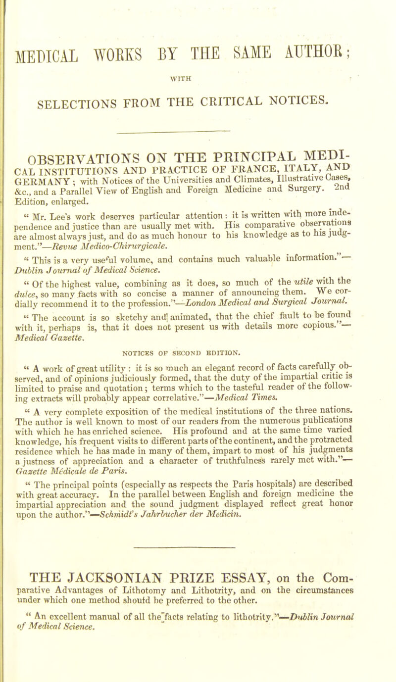 MEDICAL WORKS BY THE SAME AUTHOR; WITH r SELECTIONS FROM THE CRITICAL NOTICES. OBSERVATIONS ON THE PRINCIPAL MEDI- CAL INSTITUTIONS AND PRACTICE OF FRANCE, ITALY, AND GERMANY ; with Notices of the Universities and Climates, Illustrative Cases, &c., and a Parallel View of English and Foreign Medicine and Surgery. 2nd Edition, enlarged. Mr. Lee's work deserves particular attention: it is written with more inde- pendence and justice than are usually met with. His comparative observations are almost always just, and do as much honour to his knowledge as to his judg- ment.—Revue Medico-Chirurgicale. ■ This is a very use%l volume, and contains much valuable information.— Dublin Journal of Medical Science. Of the highest value, combining as it does, so much of the utile with the dtilce, so many facts with so concise a manner of announcing them. We cor- dially recommend it to the profession.—London Medical and Surgical Journal. « The account is so sketchy and! animated, that the chief fault to be found with it, perhaps is, that it does not present us with details more copious. '— Medical Gazette. NOTICES OF SECOND EDITION. A work of great utility : it is so much an elegant record of facts carefully ob- served, and of opinions judiciously formed, that the duty of the impartial critic is limited to praise and quotation; terms which to the tasteful reader of the follow- ing extracts will probably appear correlative.—Medical Times. A very complete exposition of the medical institutions of the three nations. The author is well known to most of our readers from the numerous publications with which he has enriched science. His profound and at the same time varied knowledge, his frequent visits to diiferent parts ofthe continent, and the protracted residence which he has made in many of them, impart to most of his judgments a justness of appreciation and a character of truthfulness rarely met with.— Gazette Medicate de Paris. The principal points (especially as respects the Paris hospitals) are described with great accuracy. In the parallel between English and foreign medicine the impartial appreciation and the sound judgment displayed reflect great honor upon the author.''—ScAwiidi's Jahrbucher der Median. THE JACKSONIAN PRIZE ESSAY, on the Cora- parative Advantages of Lithotomy and Lithotrity, and on the circumstances under which one method should be preferred to the other. An excellent manual of all the'facts relating to lithotrity.—Z)«iKw Journal of Medical Science.