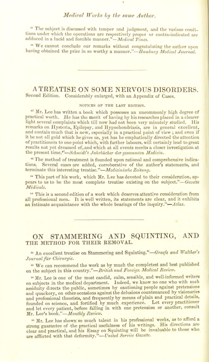 Tlie subject is discussed with temper !ind judgment, and the various condi- tions under wliich the operations arc respectively proper or contra-indicated are adduced in a lucid and forcible manner. —jl/erfiVai Times. We cannot conclude our remarks without congratulating the author upon having obtained the prize in so worthy a manner.—Hamburg Medical Journal. A TREATISE ON SOME NERVOUS DISORDERS. Second Edition. Considerably enlarged, with an Appendix of Cases. NOTICES OP THE LAST EDITION. Mr. Lee has written a book which possesses an uncommonly high degree of practical worth. He has the merit of having by his researches placed in a clearer light several complaints which till now had not been very minutely studied. His remarks on Hysteria, Epilepsy, and Hypochondriasis, are in general excellent, and contain much that is nevt', especially in a practical point of view ; and even if it be not all gold which he gives us, yet has he emphatically directed the attention of practitioners to one point which, with further labours, will certainly lead to great results not yet dreamed of, and which at all events merits a closer investigation at the present time.''—SchnidCs Jahrhucher der gesammten Medicin. The method of treatment is founded upon rational and comprehensive indica- tions. Several cases are added, corroborative of the author's statements, and terminate this interesting treatise.—Medicinische Zeiiung. This part of his work, which Mr. Lee has devoted to their consideration, ap- pears to us to be the most complete treatise existing on the subject.—Gazette Medicale. This is a second edition of a work which deserves attentive consideration from all professional men. It is well written, its statements are clear, and it exhibits an intimate acquaintance with the whole bearings of the inquiry.—Atlas. ON STAMMERING AND SQUINTING, AND THE METHOD FOR THEIR REMOVAL. An excellent treatise on Stammering and Squinting.—Graefe and Walikers Journal fur Chirurgie. We can recommend the work as by much the completest and best published on the subject in this country.—British and Foreign Medical Revim. Mr. Lee is one of the most candid, calm, sensible, and well-informed writers on subjects in the medical department. Indeed, we know no one who with such assiduity directs the public, sometimes by cautioning people against pretensions and quackery, on other occasions against the delusions countenanced by visionaries and professional theorists, and frequently by means of plain and practical details, founded on science, and fortified by much experience. Let every practitioner and let every patient, before falling in with one pretension or another, consult Mr. Lee's book.—Monthly Review. Mr. Lee has shown so muchi talent in his professional works, as to afford a strong guarantee of the practical usefulness of his writings. His directions are clear and practical, and his Essay on Squinting will be invaluable to those who are afflicted with that deformity.—Cwiterf Service Gazette.