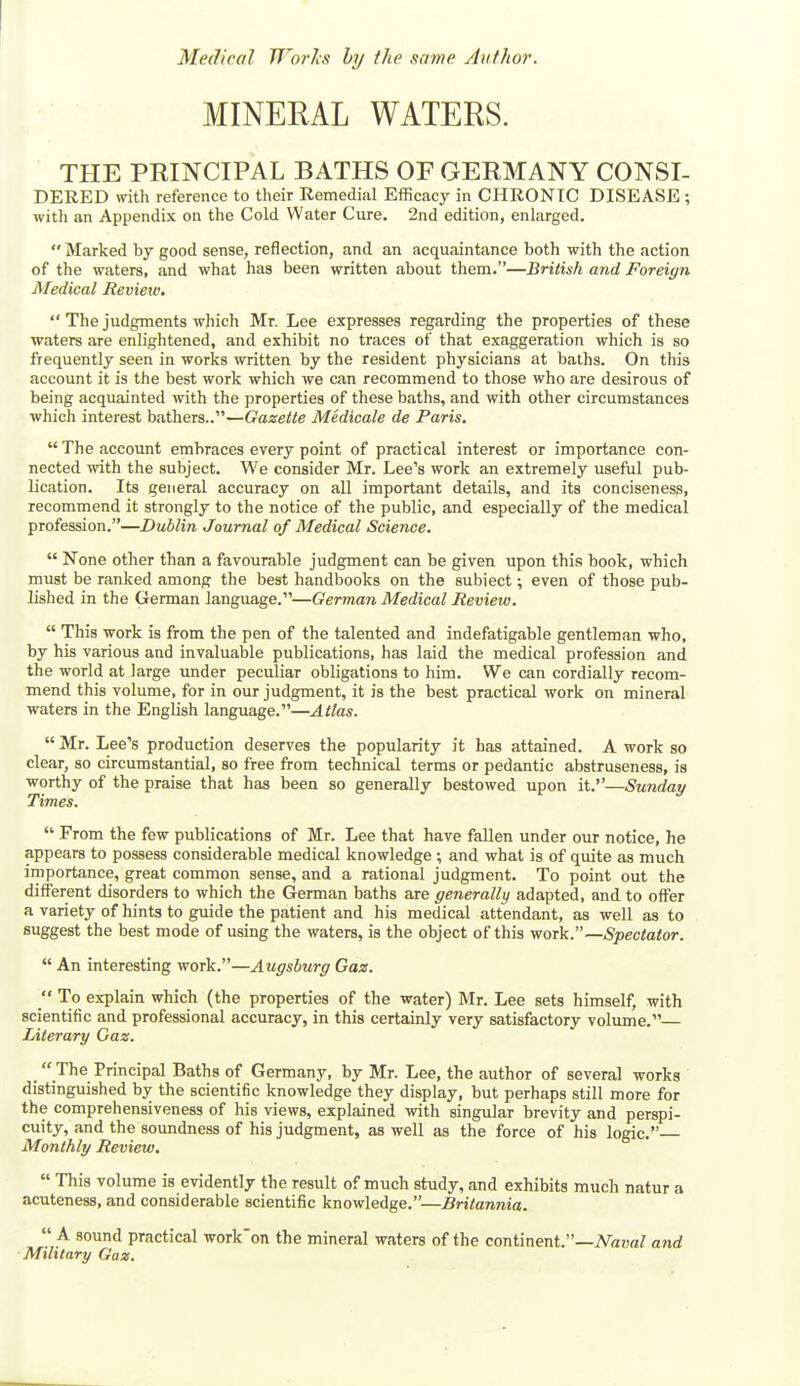 MINERAL WATERS. THE PRINCIPAL BATHS OF GERMANY CONSI- DERED with reference to their Remedial Efficacy in CHRONIC DISEASE ; with an Appendix on the Cold Water Cure. 2nd edition, enlarged. Marked by good sense, reflection, and an acquaintance both with the action of the waters, and what has been written about them.—British and Foreign Medical Review. The judgments which Mr. Lee expresses regarding the properties of these waters are enlightened, and exhibit no traces of that exaggeration which is so frequently seen in works written by the resident physicians at baths. On this account it is the best work which we can recommend to those who are desirous of being acquainted with the properties of these baths, and with other circumstances which interest bathers..—Gazette Medicale de Paris. The account embraces every point of practical interest or importance con- nected with the subject. We consider Mr. Lee's work an extremely useful pub- lication. Its general accuracy on all important details, and its conciseness, recommend it strongly to the notice of the public, and especially of the medical profession.—Dublin Journal of Medical Science. None other than a favourable judgment can be given upon this book, which must be ranked among the best handbooks on the subiect; even of those pub- lished in the German language.—German Medical Review. This work is from the pen of the talented and indefatigable gentleman who, by his various and invaluable publications, has laid the medical profession and the world at large vmder peculiar obligations to him. We can cordially recom- mend this volume, for in our judgment, it is the best practical work on mineral waters in the English language.—Atlas. Mr. Lee's production deserves the popularity it has attained. A work so clear, so circumstantial, so free from technical terms or pedantic abstruseness, is worthy of the praise that has been so generally bestowed upon it.—Sunday Times. From the few publications of Mr. Lee that have fallen under our notice, he appears to possess considerable medical knowledge ; and what is of quite as much importance, great common sense, and a rational judgment. To point out the different disorders to which the German baths are generally adapted, and to offer a variety of hints to guide the patient and his medical attendant, as well as to suggest the best mode of using the waters, is the object of this work.—Spectator. An interesting work.—Augsburg Gaz. To explain which (the properties of the water) Mr. Lee sets himself, with scientific and professional accuracy, in this certainly very satisfactory volume.— Literary Gaz. The Principal Baths of Germany, by Mr. Lee, the author of several works distinguished by the scientific knowledge they display, but perhaps still more for the comprehensiveness of his views, explained with singular brevity and perspi- cuity, and the soundness of his judgment, as well as the force of his logic. Monthly Review. This volume is evidently the result of much study, and exhibits much natur a acuteness, and considerable scientific knowledge.—Britannia. A sound practical work'on the mineral waters of the continent.—A^awa/ and Military Gaz,