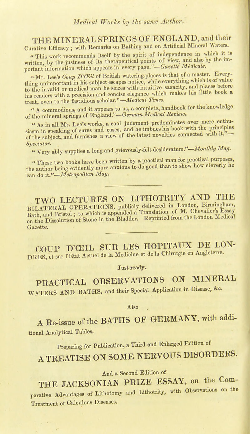 THE MINERAL SPRINGS OF ENGLAND, and their Curative Efficacy; with Remarks on Bathing and on Artificial Mineral Waters. This work recommends itself by the spirit of independence in which it is written, by the justness of its therapeutical points of view, an<l also by the im- portant information which appears in every yAge:'—Gazette Mtdtcale. •' Mr Lee's Coup D'CEil of British watering-places is that of a inaster. Every- thing unimportant in his subject escapes notice, while everythmg which is of value to the invalid or medical man he seizes with intuitive sagacity, and pla,ces before his readers with a precision and concise elegance which makes his little book a treat, even to the fastidious scholar.—MecZica/ Times. A commodious, and it appears to us, a complete, handbook for the knowledge of the mineral springs of England.—German Medical Review. As in all Mr. Lee's works, a cool judgment predominates over mere enthu- siasm in speaking of cures and cases, and he imbues his book with the pnnciples of the subject, and furnishes a view of the latest novelties connected with it. — Spectator. « Very ably supplies a long and grievously-felt desideratum.—iWon^^/i^ Mag. These two books have been written by a practical man for practical purposes, the author being evidently more anxious to do good than to show how cleverly he can do it.—Metropolitan Mag. TWO LECTURES ON LITHOTRITY AND THE BILATERAL OPERATIONS, publicly deUvered in London, Birmingham, Bath and Bristol; to which is appended a Translation of M Chevalier's Essay on the Dissohition of Stone in the Bladder. Reprinted from the London Medical Gazette COUP D'CEIL SUR LES HOPITAUX DE LON- DRES, et sur I'Etat Actuel de la Medicine et de la Chirurgie en Angleterre. Just ready. PRACTICAL OBSERVATIONS ON MINERAL WATERS AND BATHS, and their Special Application in Disease, &c. Also A Re-issue of the BATHS OF GERMANY, with addi- tional Analytical Tables. Preparing for PubUcation, a Third and Enlarged Edition of A TREATISE ON SOME NERVOUS DISORDERS. And a Second Edition of THE JACKSONIAN PRIZE ESSAY, on the Com- parative Advantages of Lithotomy and Lithotrity. with Observations on the Treatment of Calculous Diseases.
