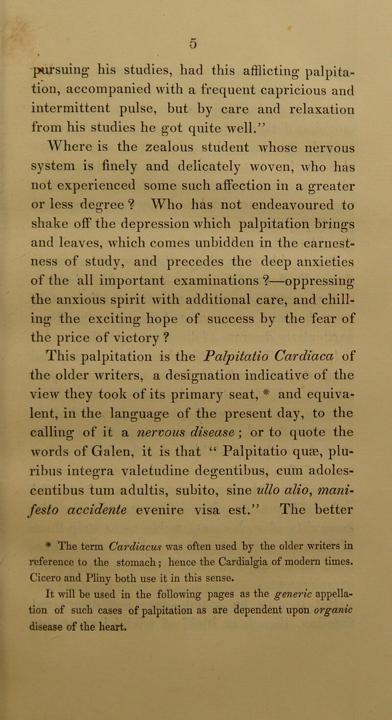 o pursuing' his studies, had this afflicting palpita- tion, accompanied with a frequent capricious and intermittent pulse, but by care and relaxation from his studies he got quite well.” Where is the zealous student whose nervous system is finely and delicately woven, who has not experienced some such affection in a greater or less degree ? Who has not endeavoured to shake off the depression which palpitation brings and leaves, which comes unbidden in the earnest- ness of study, and precedes the deep anxieties of the all important examinations ?—oppressing the anxious spirit with additional care, and chill- ing the exciting hope of success by the fear of the price of victory ? This palpitation is the Palpitatio Cardiaca of the older writers, a designation indicative of the view they took of its primary seat, * and equiva- lent, in the language of the present day, to the calling of it a nervous disease; or to quote the words of Galen, it is that “ Palpitatio quae, plu- rihus integra valetudine degentibus, cum adoles- centibus turn adultis, subito, sine ullo alio^ mani- festo accidente evenire visa est.” The better * The term Cardiacus was often used by the older writers in reference to the stomach; hence the Cardialgia of modern times. Cicero and Pliny both use it in this sense. It will be used in the following pages as the generic appella- tion of such cases of palpitation as are dependent upon organic disease of the heart.