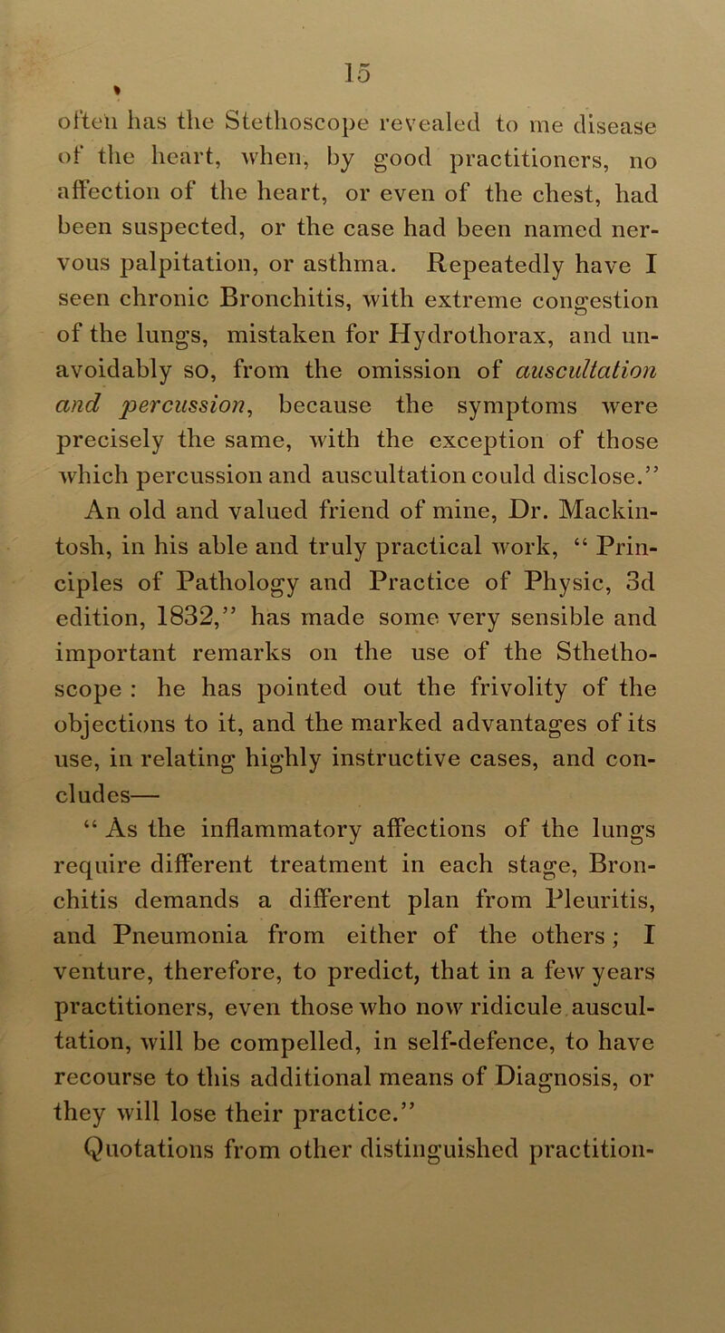 often has the Stethoscope revealed to me disease of the heart, when, by good practitioners, no affection of the heart, or even of the chest, had been suspected, or the case had been named ner- vous palpitation, or asthma. Repeatedly have I seen chronic Bronchitis, with extreme congestion of the lungs, mistaken for Hydrothorax, and un- avoidably so, from the omission of auscultation and percussion, because the symptoms were precisely the same, with the exception of those which percussion and auscultation could disclose.” An old and valued friend of mine. Dr. Mackin- tosh, in his able and truly practical work, “ Prin- ciples of Pathology and Practice of Physic, 3d edition, 1832,” has made some very sensible and important remarks on the use of the Sthetho- scope : he has pointed out the frivolity of the objections to it, and the marked advantages of its use, in relating highly instructive cases, and con- cludes— “ As the inflammatory affections of the lungs require different treatment in each stage. Bron- chitis demands a different plan from Pleuritis, and Pneumonia from either of the others; I venture, therefore, to predict, that in a few years practitioners, even those who now ridicule auscul- tation, will be compelled, in self-defence, to have recourse to this additional means of Diagnosis, or they will lose their practice.” Quotations from other distinguished practition-