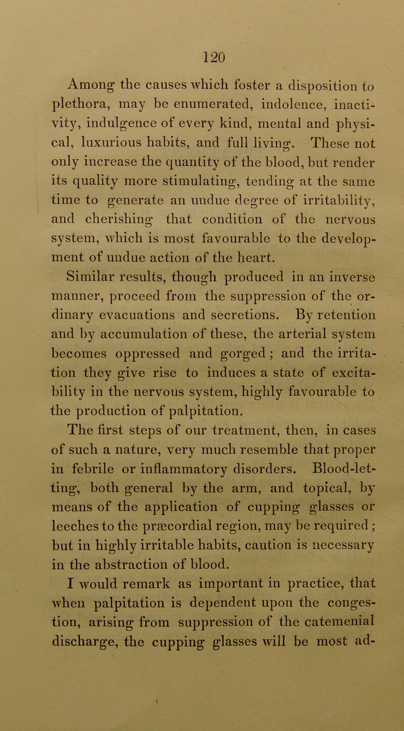 Among the causes which foster a disposition to plethora, may be enumerated, indolence, inacti- vity, indulgence of every kind, mental and physi- cal, luxurious habits, and full living. These not only increase the quantity of the blood, but render its quality more stimulating, tending at the same time to generate an undue degree of irritability, and cherishing that condition of the nervous system, which is most favourable to the develop- ment of undue action of the heart. Similar results, though produced in an inverse manner, proceed from the suppression of the or- dinary evacuations and secretions. By retention and by accumulation of these, the arterial system becomes oppressed and gorged; and the irrita- tion they give rise to induces a state of excita- bility in the nervous system, highly favourable to the production of palpitation. The first steps of our treatment, then, in cases of such a nature, very much resemble that proper in febrile or inflammatory disorders. Blood-let- ting, both general by the arm, and topical, by means of the application of cupping glasses or leeches to the praecordial region, may be required; but in highly irritable habits, caution is necessary in the abstraction of blood. I would remark as important in practice, that when palpitation is dependent upon the conges- tion, arising from suppression of the catemenial discharge, the cupping glasses will be most ad-