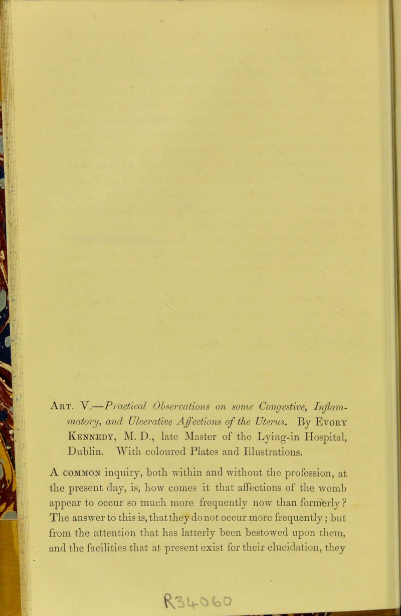 Art. V.—Practical Observations on some Congestive, Inflam- matory, ancl Ulcerative Affections of the Uterus. By Evory Kennedy, M. D., late Master of the Lying-in Hospital, Dublin. With coloured Plates and Illustrations. A common inquiry, both within and without the profession, at the present day, is, how comes it that affections of the womb appear to occur so much more frequently now than formerly ? The answer to this is, that they do not occur more frequently; but from the attention that has latterly been bestowed upon them, and the facilities that at present exist for their elucidation, they