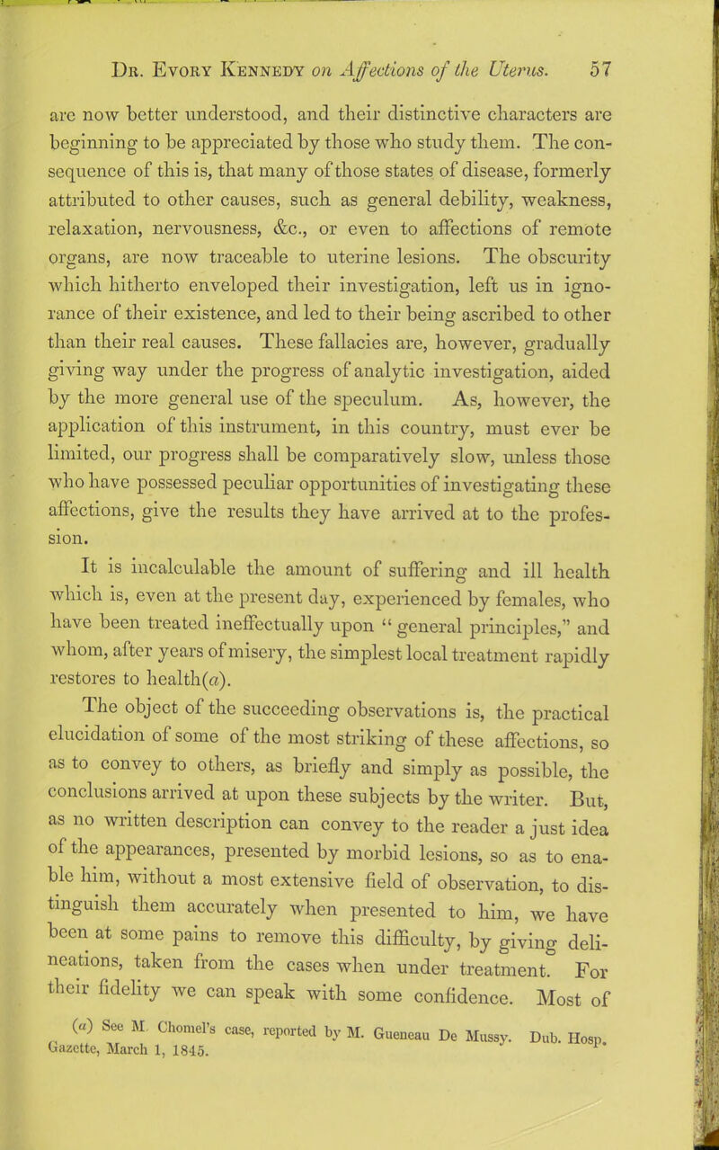 arc now better understood, and their distinctive characters are beginning to be appreciated by those who study them. The con- sequence of this is, that many of those states of disease, formerly attributed to other causes, such as general debility, weakness, relaxation, nervousness, &c., or even to affections of remote organs, are now traceable to uterine lesions. The obscurity which hitherto enveloped their investigation, left us in igno- rance of their existence, and led to their beiim ascribed to other than their real causes. These fallacies are, however, gradually giving way under the progress of analytic investigation, aided by the more general use of the speculum. As, however, the application of this instrument, in this country, must ever be limited, our progress shall be comparatively slow, unless those who have possessed peculiar opportunities of investigating these affections, give the results they have arrived at to the profes- sion. It is incalculable the amount of suffering and ill health which is, even at the present day, experienced by females, who have been treated ineffectually upon “ general principles,” and whom, after years of misery, the simplest local treatment rapidly restores to health(a). The object of the succeeding observations is, the practical elucidation of some of the most striking of these affections, so as to convey to others, as briefly and simply as possible, the conclusions arrived at upon these subjects by the writer. But, as no written description can convey to the reader a just idea of the appearances, presented by morbid lesions, so as to ena- ble him, without a most extensive field of observation, to dis- tinguish them accurately when presented to him, we have been at some pains to remove this difficulty, by giving deli- neations, taken from the cases when under treatment. For their fidelity we can speak with some confidence. Most of (a) See M Chomel’s case, reported by M. Gueneau De Mossy. Dub. Hosn Gazette, March 1, 1845.