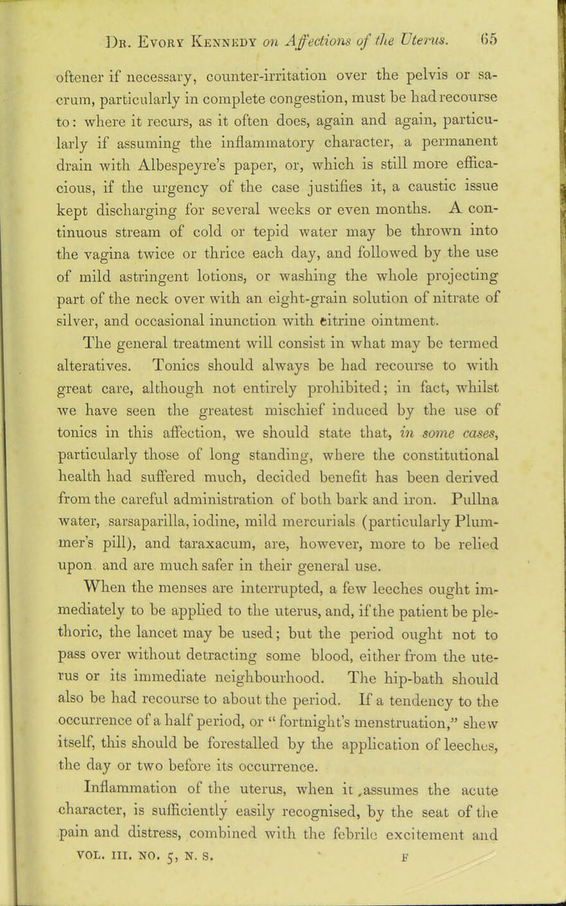 oftener if necessary, counter-irritation over the pelvis or sa- crum, particularly in complete congestion, must be had recourse to: where it recurs, as it often does, again and again, particu- larly if assuming the inflammatory character, a permanent drain with Albespeyre’s paper, or, which is still more effica- cious, if the urgency of the case justifies it, a caustic issue kept discharging for several weeks or even months. A con- tinuous stream of cold or tepid water may be thrown into the vagina twice or thrice each day, and followed by the use of mild astringent lotions, or washing the whole projecting part of the neck over with an eight-grain solution of nitrate of silver, and occasional inunction with citrine ointment. The general treatment will consist in what may be termed alteratives. Tonics should always be had recourse to with great care, although not entirely prohibited; in fact, whilst we have seen the greatest mischief induced by the use of tonics in this affection, we should state that, in some cases, particularly those of long standing, where the constitutional health had suffered much, decided benefit has been derived from the careful administration of both bark and iron. Pullna water, sarsaparilla, iodine, mild mercurials (particularly Plum- mer’s pill), and taraxacum, are, however, more to be relied upon and are much safer in their general use. When the menses are interrupted, a few leeches ought im- mediately to be applied to the uterus, and, if the patient be ple- thoric, the lancet may be used; but the period ought not to pass over without detracting some blood, either from the ute- rus or its immediate neighbourhood. Tim hip-bath should also be had recourse to about the period. If a tendency to the occurrence of a half period, or “ fortnight’s menstruation,” shew itself, this should be forestalled by the application of leeches, the day or two before its occurrence. Inflammation of the uterus, when it,assumes the acute character, is sufficiently easily recognised, by the seat of the pain and distress, combined with the febrile excitement and vol. hi. no. 5, n. s. F