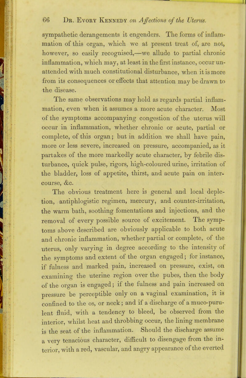 sympathetic derangements it engenders. The forms of inflam- mation of this organ, which we at present treat of, are not, however, so easily recognised,—we allude to partial chronic inflammation, which may, at least in the first instance, occur un- attended with much constitutional disturbance, when it is more from its consequences or effects that attention may be drawn to the disease. The same observations may hold as regards partial inflam- mation, even when it assumes a more acute character. Most of the symptoms accompanying congestion of the uterus will occur in inflammation, whether chronic or acute, partial or complete, of this organ; hut in addition we shall have pain, more or less severe, increased on pressure, accompanied, as it partakes of the more markedly acute character, by febrile dis- turbance, quick pulse, rigors, high-coloured urine, irritation of the bladder, loss of appetite, thirst, and acute pain on inter- course, &c. The obvious treatment here is general and local deple- tion, antiphlogistic regimen, mercury, and counter-irritation, the warm bath, soothing fomentations and injections, and the removal of every possible source of excitement. The symp- toms above described are obviously applicable to both acute and chronic inflammation, whether partial or complete, of the uterus, only varying in degree according to the intensity of the symptoms and extent of the organ engaged; for instance, if fulness and marked pain, increased on pressure, exist, on examining the uterine region over the pubes, then the body of the organ is engaged; if the fulness and pain increased on pressure be perceptible only on a vaginal examination, it is confined to the os, or neck ; and if a discharge of a muco-puru- lent fluid, with a tendency to bleed, be observed from the interior, whilst heat and throbbing occur, the lining membrane is the seat of the inflammation. Should the discharge assume a very tenacious character, difficult to disengage from the in- terior, with a red, vascular, and angry appearance of the everted