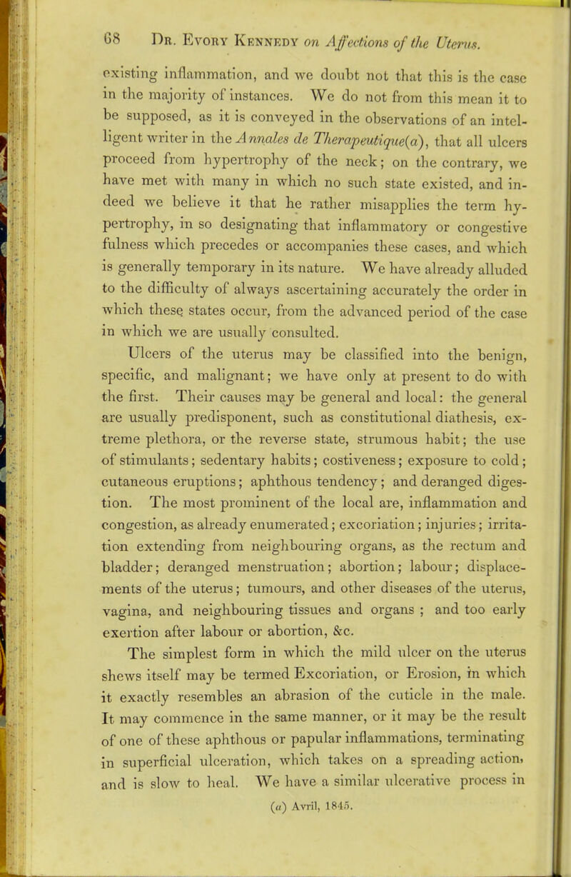 existing inflammation, and we doubt not that this is the case in the majority of instances. We do not from this mean it to be supposed, as it is conveyed in the observations of an intel- ligent writer in the A nnales cle Therapeutique(a), that all ulcers proceed from hypertrophy of the neck; on the contrary, we have met with many in which no such state existed, and in- deed we believe it that he rather misapplies the term hy- pertrophy, in so designating that inflammatory or congestive fulness which precedes or accompanies these cases, and which is generally temporary in its nature. We have already alluded to the difficulty of always ascertaining accurately the order in which these states occur, from the advanced period of the case in which we are usually consulted. Ulcers of the uterus may be classified into the benign, specific, and malignant; we have only at present to do with the first. Their causes may be general and local: the general are usually predisponent, such as constitutional diathesis, ex- treme plethora, or the reverse state, strumous habit; the use of stimulants; sedentary habits; costiveness; exposure to cold; cutaneous eruptions; aphthous tendency; and deranged diges- tion. The most prominent of the local are, inflammation and congestion, as already enumerated; excoriation; injuries; irrita- tion extending from neighbouring organs, as the rectum and bladder; deranged menstruation; abortion; labour; displace- ments of the uterus; tumours, and other diseases of the uterus, vagina, and neighbouring tissues and organs ; and too early exertion after labour or abortion, &c. The simplest form in which the mild ulcer on the uterus shews itself may be termed Excoriation, or Erosion, in which it exactly resembles an abrasion of the cuticle in the male. It may commence in the same manner, or it may be the result of one of these aphthous or papular inflammations, terminating in superficial ulceration, which takes on a spreading action, and is slow to heal. We have a similar ulcerative process in («) Avril, 184.5.