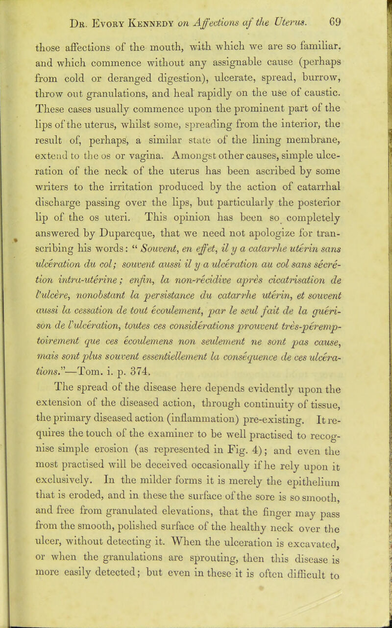 those affections of the mouth, with which we are so familiar, and which commence without any assignable cause (perhaps from cold or deranged digestion), ulcerate, spread, burrow, throw out granulations, and heal rapidly on the use of caustic. These cases usually commence upon the prominent part of the lips of the uterus, whilst some, spreading from the interior, the result of, perhaps, a similar state of the lining membrane, extend to the os or vagina. Amongst other causes, simple ulce- ration of the neck of the uterus has been ascribed by some writers to the irritation produced by the action of catarrhal discharge passing over the lips, but particularly the posterior lip of the os uteri. This opinion has been so completely answered by Duparcque, that we need not apologize for tran- scribing his words: “ Souvent, en effet, il y a catarrhe uterin sans ulceration du col; souvent aussi il y a idceration au col sans secre- tion intra-uterine; enjin, la non-reddive apres cicatrisation de Vulcere, nonobstant la per distance du catarrhe uterin, et souvent aussi la cessation de tout ecoulement, par le seul fait de la gueri- son de Vulceration, toutes ces considerations prouvent tres-peremp- toirement que ces ecoidemens non settlement ne sont pas cause, mais sont plus souvent essentiellement la consequence de ces ulcera- tions.'—Tom. i. p. 374. The spread of the disease here depends evidently upon the extension of the diseased action, through continuity of tissue, the primary diseased action (inflammation) pre-existing'. It re- quires the touch of the examiner to be well practised to recog- nise simple erosion (as represented in Fig. 4); and even the most practised will be deceived occasionally if he rely upon it exclusively. In the milder forms it is merely the epithelium that is eroded, and in these the surface of the sore is so smooth, and free from granulated elevations, that the finger may pass from the smooth, polished surface of the healthy neck over the ulcer, without detecting it. When the ulceration is excavated, or when the granulations are sprouting, then this disease is more easily detected; but even in these it is often difficult to
