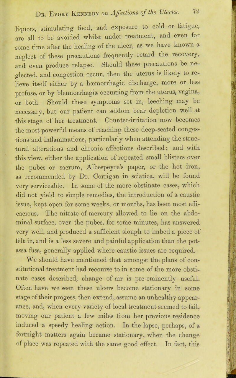 liquors, stimulating food, and exposure to cold or fatigue, are all to be avoided whilst under treatment, and even for some time after the healing of the ulcer, as we have known a neglect of these precautions frequently retard the recovery, and even produce relapse. Should these piecautions be ne- glected, and congestion occur, then the uterus is likely to re- lieve itself either by a hsemorrhagic discharge, more or less profuse, or by blennorrhagia occurring from the uterus, vagina, or both. Should these symptoms set in, leeching may be necessary, but our patient can seldom bear depletion well at this stage of her treatment. Counter-irritation now becomes the most powerful means of reaching these deep-seated conges- tions and inflammations, particularly when attending the struc- tural alterations and chronic affections described; and with this view, either the application of repeated small blisters over the pubes or sacrum, Albespeyre’s paper, or the hot iron, as recommended by Dr. Corrigan in sciatica, will be found very serviceable. In some of the more obstinate cases, which did not yield to simple remedies, the introduction of a caustic issue, kept open for some weeks, or months, has been most effi- cacious. The nitrate of mercury allowed to lie on the abdo- minal surface, over the pubes, for some minutes, has answered very well, and produced a sufficient slough to imbed a piece of felt in, and is a less severe and painful application than the pot- assa fusa, generally applied where caustic issues are required. We should have mentioned that amongst the plans of con- stitutional treatment had recourse to in some of the more obsti- nate cases described, change of air is pre-eminently useful. Often have we seen these ulcers become stationary in some stage of their progess, then extend, assume an unhealthy appear- ance, and, when every variety of local treatment seemed to fail, moving our patient a few miles from her previous residence induced a speedy healing action. In the lapse, perhaps, of a fortnight matters again became stationary, when the change of place was repeated with the same good effect. In fact, this