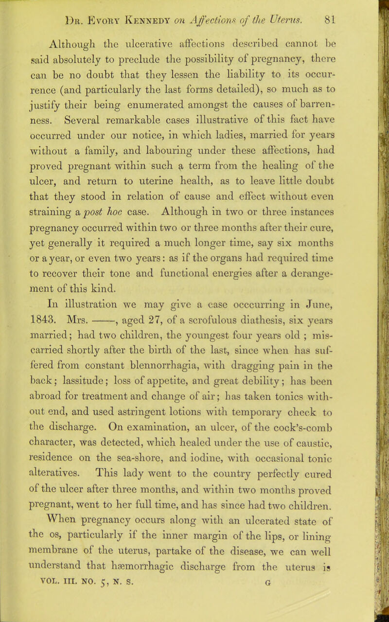 Although the ulcerative affections described cannot be said absolutely to preclude the possibility of pregnancy, there can be no doubt that they lessen the liability to its occur- rence (and particularly the last forms detailed), so much as to justify their being enumerated amongst the causes of barren- ness. Several remarkable cases illustrative of this fact have occurred under our notice, in which ladies, married for years without a family, and labouring under these affections, had proved pregnant within such a term from the healing of the ulcer, and return to uterine health, as to leave little doubt that they stood in relation of cause and effect without even straining a jjost hoc case. Although in two or three instances pregnancy occurred within two or three months after their cure, yet generally it required a much longer time, say six months or a year, or even two years: as if the organs had required time to recover their tone and functional energies after a derange- ment of this kind. In illustration we may give a case occcurring in June, 1843. Mrs. , aged 27, of a scrofulous diathesis, six years married; had two children, the youngest four years old ; mis- carried shortly after the birth of the last, since when has suf- fered from constant blennorrhagia, with dragging pain in the back; lassitude; loss of appetite, and great debility; has been abroad for treatment and change of air; has taken tonics with- out end, and used astringent lotions with temporary check to the discharge. On examination, an ulcer, of the cock’s-comb character, was detected, which healed under the use of caustic, residence on the sea-sliore, and iodine, with occasional tonic alteratives. This lady went to the country perfectly cured of the ulcer after three months, and within two months proved pregnant, went to her full time, and has since had two children. When pregnancy occurs along with an ulcerated state of the os, particularly if the inner margin of the lips, or lining- membrane of the uterus, partake of the disease, we can well understand that haemorrhagic discharge from the uterus is VOL. III. no. 5, n. s. G