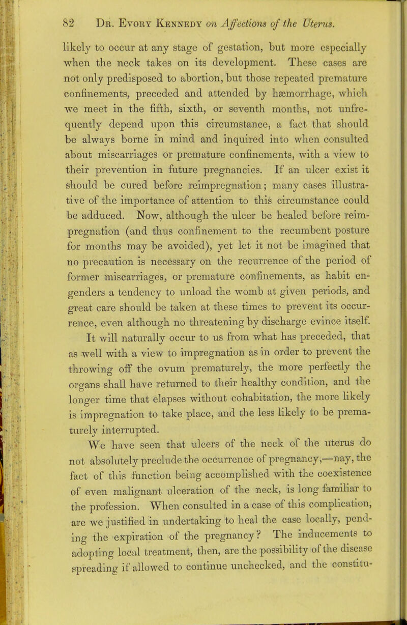 likely to occur at any stage of gestation, but more especially when the neck takes on its development. These cases arc not only predisposed to abortion, but those repeated premature confinements, preceded and attended by haemorrhage, which we meet in the fifth, sixth, or seventh months, not unfre- quently depend upon this circumstance, a fact that should be always borne in mind and inquired into when consulted about miscarriages or premature confinements, with a view to their prevention in future pregnancies. If an ulcer exist it should be cured before reimpregnation; many cases illustra- tive of the importance of attention to this circumstance could be adduced. Now, although the ulcer be healed before reim- pregnation (and thus confinement to the recumbent posture for months may be avoided), yet let it not be imagined that no precaution is necessary on the recurrence of the period of former miscarriages, or premature confinements, as habit en- genders a tendency to unload the womb at given periods, and great care should be taken at these times to prevent its occur- rence, even although no threatening by discharge evince itself. It will naturally occur to us from what has preceded, that as well with a view to impregnation as in order to prevent the throwing off the ovum prematurely, the more perfectly the organs shall have returned to their healthy condition, and the O longer time that elapses without cohabitation, the more likely is impregnation to take place, and the less likely to be prema- turely interrupted. We have seen that ulcers of the neck of the uterus do not absolutely preclude the occurrence of pregnancy,—nay, the fact of this function being accomplished with the coexistence of even malignant ulceration of the neck, is long familiar to the profession. When consulted in a case of this complication, are we justified in undertaking to heal the case locally, pend- ing the expiration of the pregnancy? The inducements to adopting local treatment, then, are the possibility of the disease spreading if allowed to continue unchecked, and the constitu-