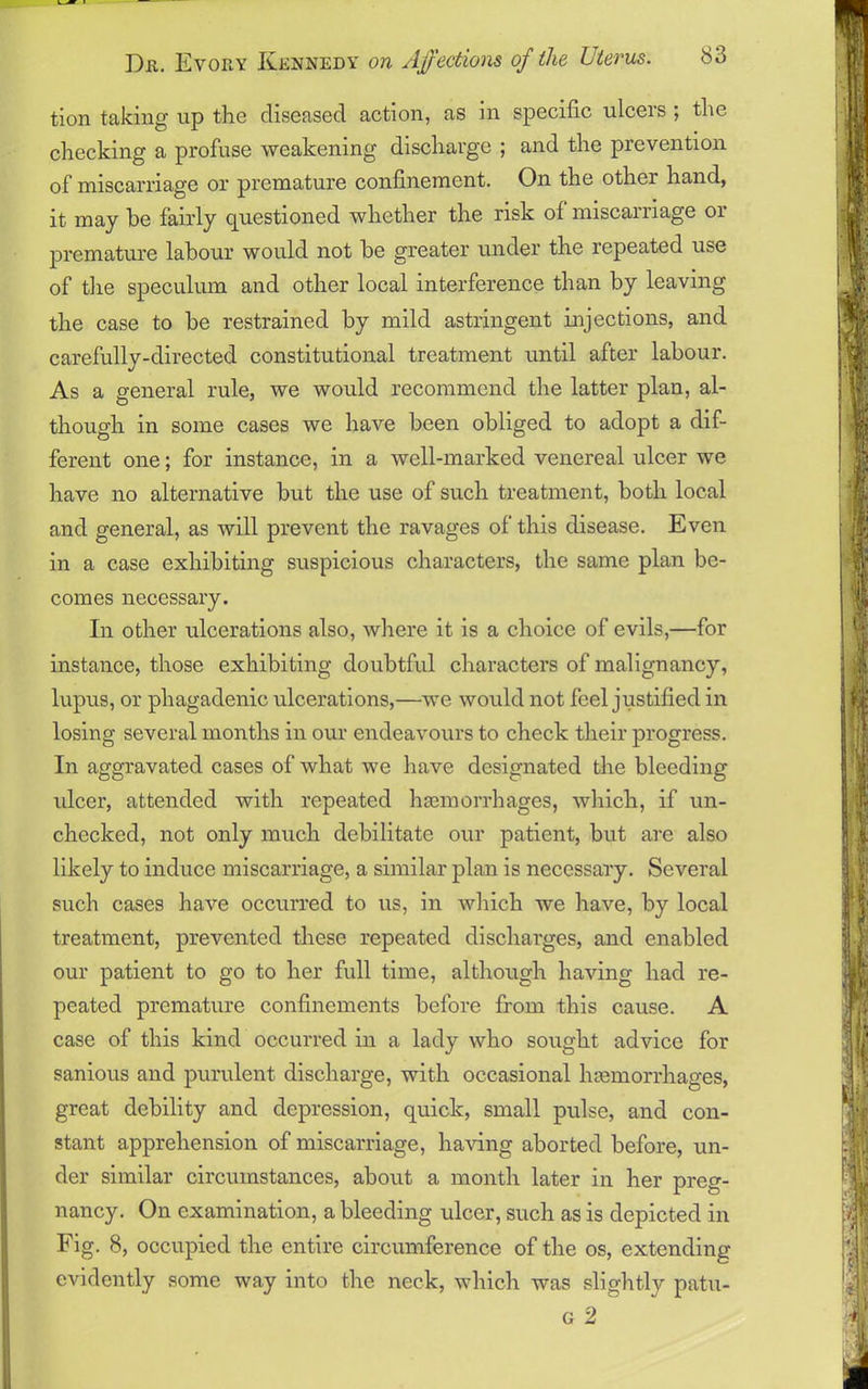 tion taking up the diseased action, as in specific ulcers ; the checking a profuse weakening discharge ; and the prevention of miscarriage or premature confinement. On the other hand, it may he fairly questioned whether the risk of miscarriage or premature labour would not be greater under the repeated use of the speculum and other local interference than by leaving the case to be restrained by mild astringent injections, and carefully-directed constitutional treatment until after labour. As a general rule, we would recommend the latter plan, al- though in some cases we have been obliged to adopt a dif- ferent one; for instance, in a well-marked venereal ulcer we have no alternative but the use of such treatment, both local and general, as will prevent the ravages of this disease. Even in a case exhibiting suspicious characters, the same plan be- comes necessary. In other ulcerations also, where it is a choice of evils,—for instance, those exhibiting doubtful characters of malignancy, lupus, or phagadenic ulcerations,—we would not feel justified in losing several months in our endeavours to check their progress. In aggravated cases of what we have designated the bleeding ulcer, attended with repeated haemorrhages, which, if un- checked, not only much debilitate our patient, but are also likely to induce miscarriage, a similar plan is necessary. Several such cases have occurred to us, in which we have, by local treatment, prevented these repeated discharges, and enabled our patient to go to her full time, although having had re- peated premature confinements before from this cause. A case of this kind occurred in a lady who sought advice for sanious and purulent discharge, with occasional hemorrhages, great debility and depression, quick, small pulse, and con- stant apprehension of miscarriage, having aborted before, un- der similar circumstances, about a month later in her preg- nancy. On examination, a bleeding ulcer, such as is depicted in Fig. 8, occupied the entire circumference of the os, extending evidently some way into the neck, which was slightly patu- g 2