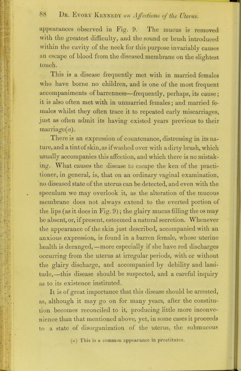 appearances observed in Fig. 9. The mucus is removed with the greatest difficulty, and the sound or brush introduced within the cavity of the neck for this purpose invariably causes an escape of blood from the diseased membrane on the slightest touch. This is a disease frequently met with in married females who have borne no children, and is one of the most frequent accompaniments of barrenness—frequently, perhaps, its cause; it is also often met with in unmarried females; and married fe- males whilst they often trace it to repeated early miscarriages, just as often admit its having existed years previous to their marriage (a). There is an expression of countenance, distressing in its na- ture,and a tintof skin,as ifwashed over with a dirty brush, which usually accompanies this affection, and which there is no mistak- ing. What causes the disease to escape the ken of the practi- tioner, in general, is, that on an ordinary vaginal examination, no diseased state of the uterus can be detected, and even with the speculum we may overlook it, as the alteration of the mucous membrane does not always extend to the everted portion of the lips (as it does in Fig. 9); the glairy mucus filling the os may be absent, or, if present, esteemed a natural secretion. Whenever the appearance of the skin just described, accompanied with an anxious expression, is found in a barren female, whose uterine health is deranged, —more especially if she have red discharges occurring from the uterus at irregular periods, with or without the glairy discharge, and accompanied by debility and lassi- tude,—this disease should be suspected, and a careful inquiry as to its existence instituted. It is of great importance that this disease should be arrested, as, although it may go on for many years, after the constitu- tion becomes reconciled to it, producing little more inconve- nience than that mentioned above, yet, in some cases it proceeds to a state of disorganization of the uterus, the submucous («) This is a common appearance in prostitutes.
