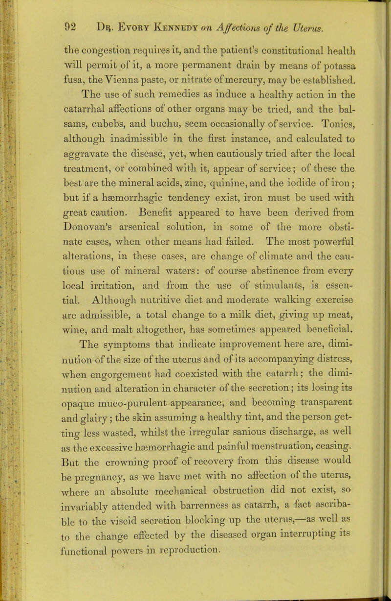 the congestion requires it, and the patient’s constitutional health will permit of it, a more permanent drain by means of potassa fusa, the Vienna paste, or nitrate of mercury, may he established. The use of such remedies as induce a healthy action in the catarrhal affections of other organs may be tried, and the bal- sams, cubebs, and buchu, seem occasionally of service. Tonics, although inadmissible in the first instance, and calculated to aggravate the disease, yet, when cautiously tried after the local treatment, or combined with it, appear of service; of these the best are the mineral acids, zinc, quinine, and the iodide of iron ; but if a haemorrhagic tendency exist, iron must be used with great caution. Benefit appeared to have been derived from Donovan’s arsenical solution, in some of the more obsti- nate cases, when other means had failed. The most powerful alterations, in these cases, are change of climate and the cau- tious use of mineral waters: of course abstinence from every local irritation, and from the use of stimulants, is essen- tial. Although nutritive diet and moderate walking exercise are admissible, a total change to a milk diet, giving up meat, wine, and malt altogether, has sometimes appeared beneficial. The symptoms that indicate improvement here are, dimi- nution of the size of the uterus and of its accompanying distress, when engorgement had coexisted with the catarrh; the dimi- nution and alteration in character of the secretion; its losing its opaque muco-purulent appearance, and becoming transparent and glairy; the skin assuming a healthy tint, and the person get- ting less wasted, whilst the irregular sanious discharge, as well as the excessive haemorrhagic and painful menstruation, ceasing. But the crowning proof of recovery from this disease would be pregnancy, as we have met with no affection of the uterus, where an absolute mechanical obstruction did not exist, so invariably attended with barrenness as catarrh, a fact ascriba- ble to the viscid secretion blocking up the uterus,—as well as to the change effected by the diseased organ interrupting its functional powers in reproduction.